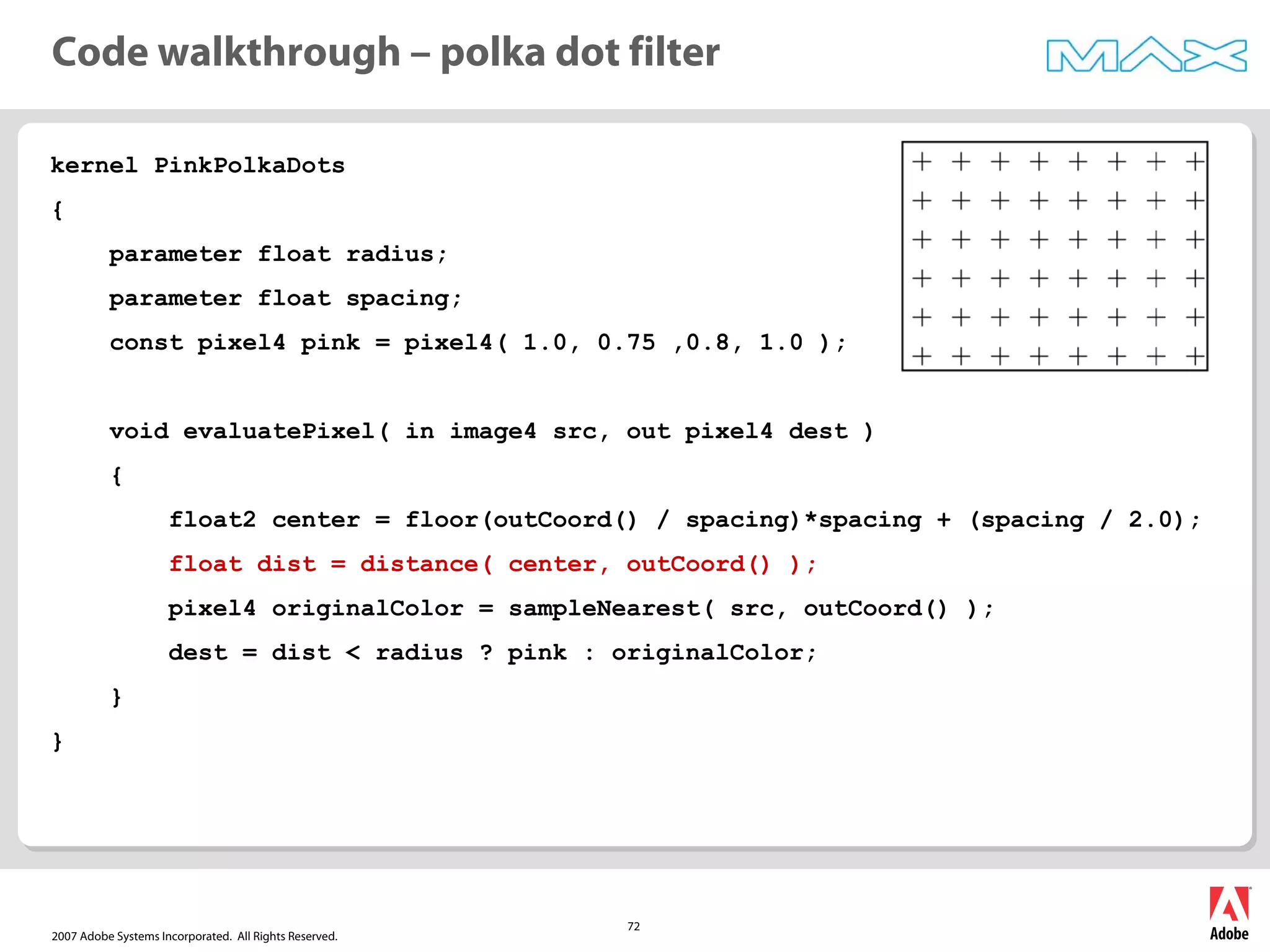 2007 Adobe Systems Incorporated. All Rights Reserved.
72
kernel PinkPolkaDots
{
parameter float radius;
parameter float spacing;
const pixel4 pink = pixel4( 1.0, 0.75 ,0.8, 1.0 );
void evaluatePixel( in image4 src, out pixel4 dest )
{
float2 center = floor(outCoord() / spacing)*spacing + (spacing / 2.0);
float dist = distance( center, outCoord() );
pixel4 originalColor = sampleNearest( src, outCoord() );
dest = dist < radius ? pink : originalColor;
}
}
Code walkthrough – polka dot filter
 