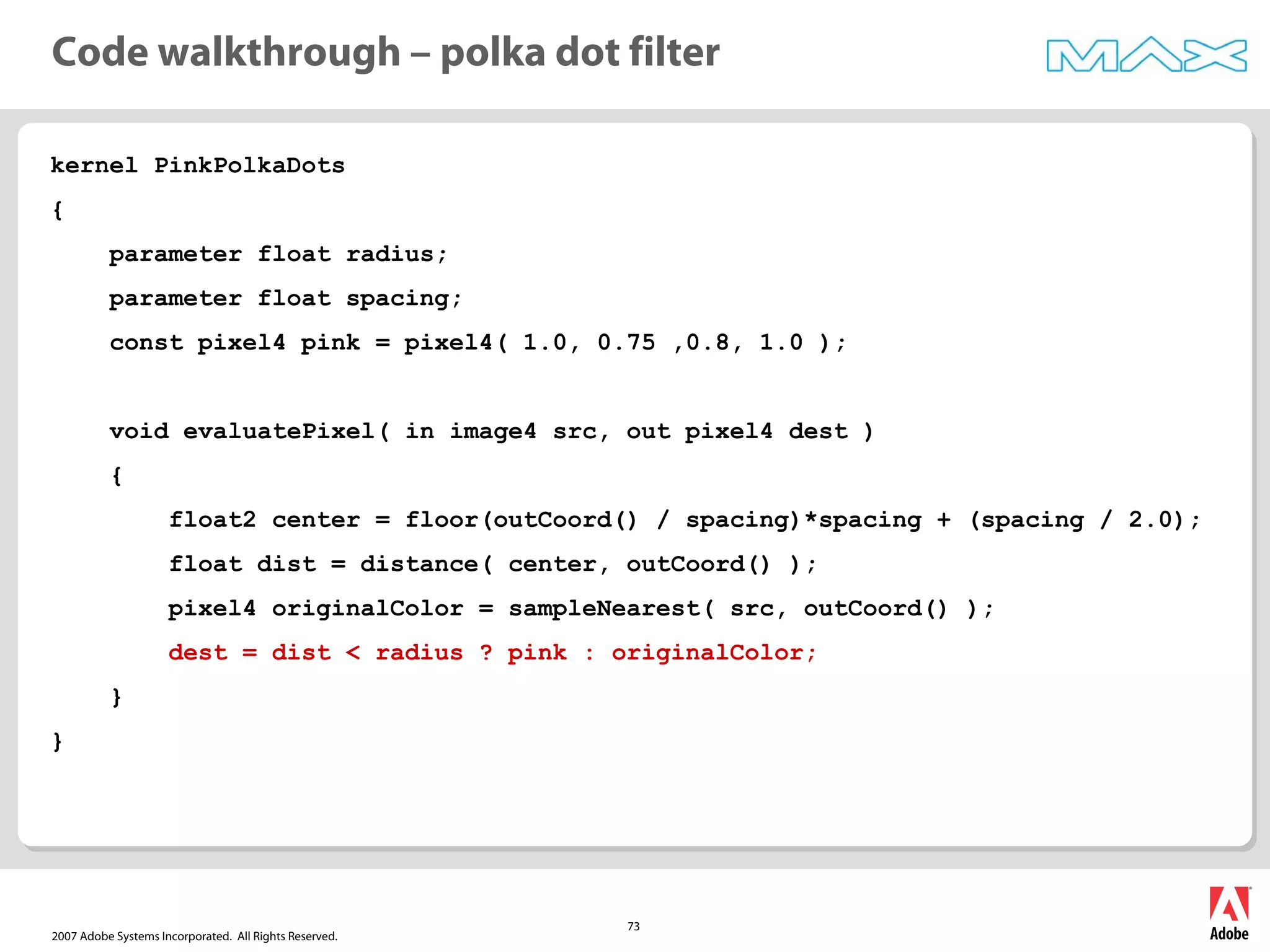 2007 Adobe Systems Incorporated. All Rights Reserved.
73
kernel PinkPolkaDots
{
parameter float radius;
parameter float spacing;
const pixel4 pink = pixel4( 1.0, 0.75 ,0.8, 1.0 );
void evaluatePixel( in image4 src, out pixel4 dest )
{
float2 center = floor(outCoord() / spacing)*spacing + (spacing / 2.0);
float dist = distance( center, outCoord() );
pixel4 originalColor = sampleNearest( src, outCoord() );
dest = dist < radius ? pink : originalColor;
}
}
Code walkthrough – polka dot filter
 