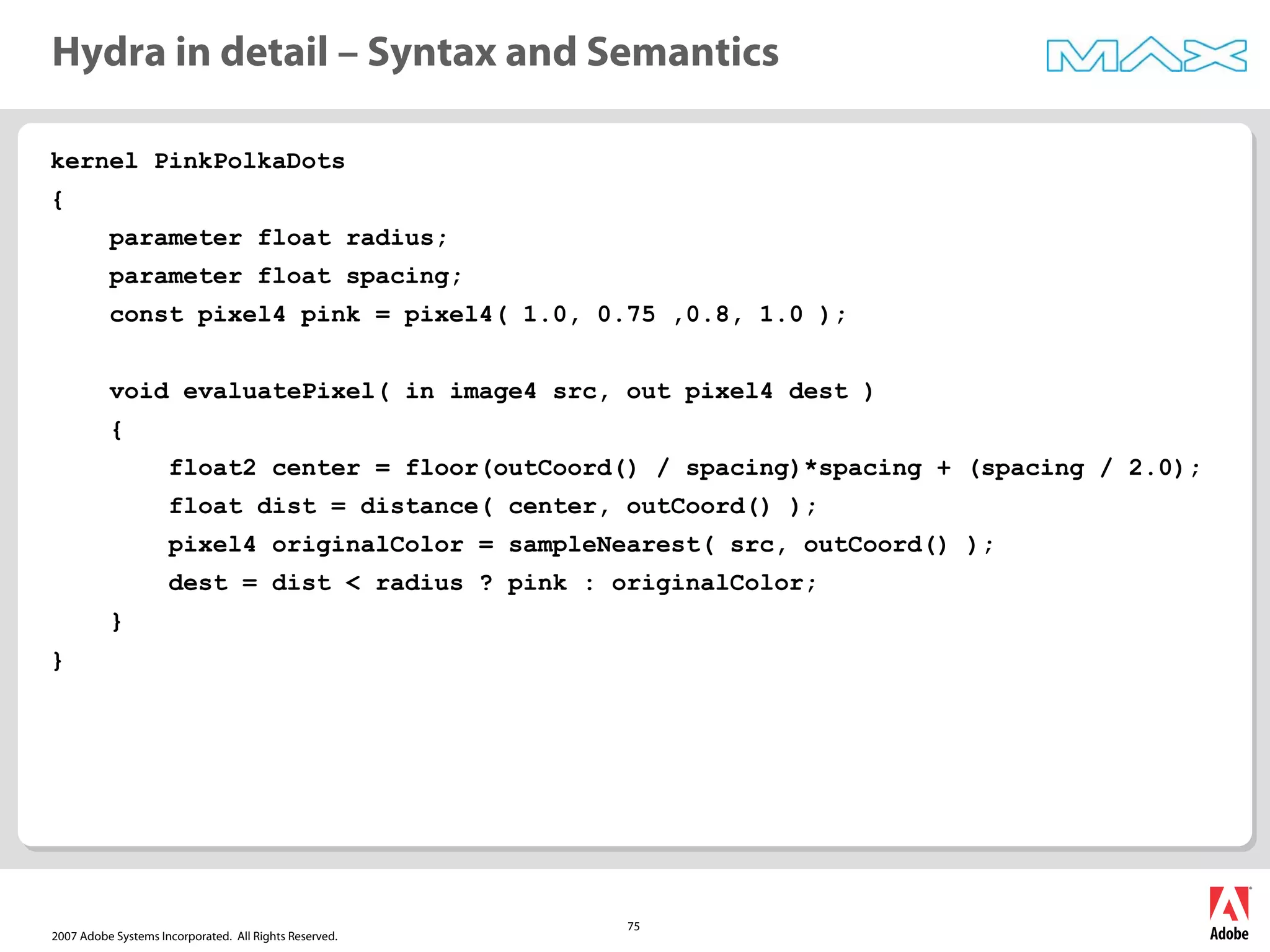 2007 Adobe Systems Incorporated. All Rights Reserved.
75
kernel PinkPolkaDots
{
parameter float radius;
parameter float spacing;
const pixel4 pink = pixel4( 1.0, 0.75 ,0.8, 1.0 );
void evaluatePixel( in image4 src, out pixel4 dest )
{
float2 center = floor(outCoord() / spacing)*spacing + (spacing / 2.0);
float dist = distance( center, outCoord() );
pixel4 originalColor = sampleNearest( src, outCoord() );
dest = dist < radius ? pink : originalColor;
}
}
Hydra in detail – Syntax and Semantics
 