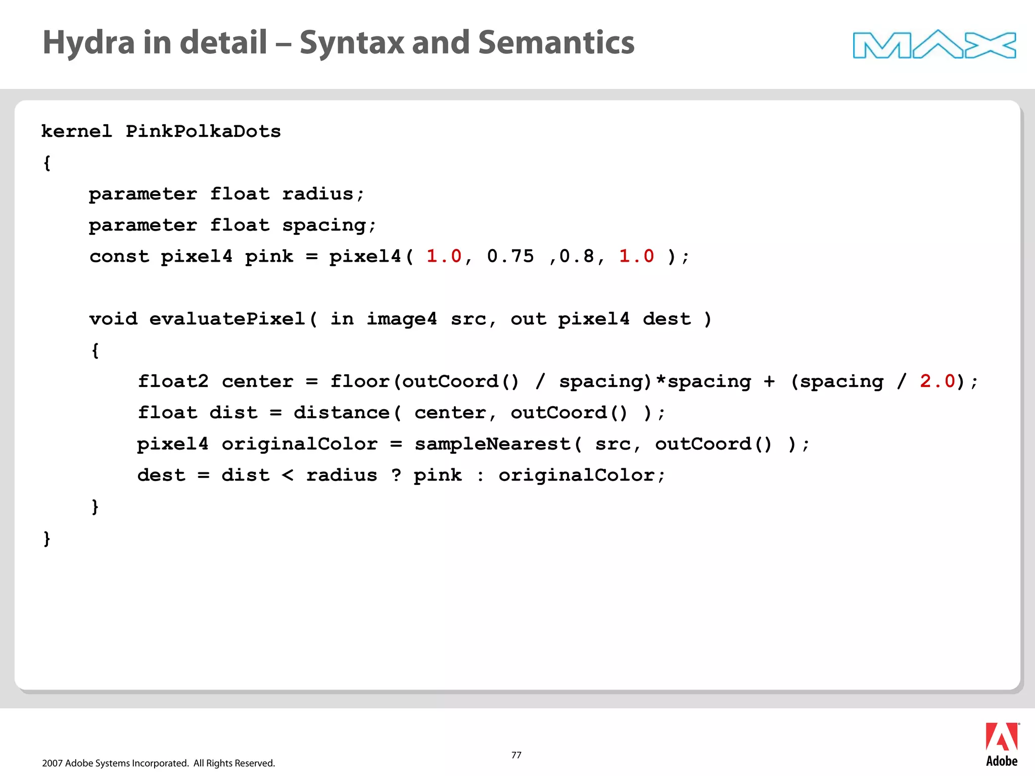 2007 Adobe Systems Incorporated. All Rights Reserved.
77
kernel PinkPolkaDots
{
parameter float radius;
parameter float spacing;
const pixel4 pink = pixel4( 1.0, 0.75 ,0.8, 1.0 );
void evaluatePixel( in image4 src, out pixel4 dest )
{
float2 center = floor(outCoord() / spacing)*spacing + (spacing / 2.0);
float dist = distance( center, outCoord() );
pixel4 originalColor = sampleNearest( src, outCoord() );
dest = dist < radius ? pink : originalColor;
}
}
Hydra in detail – Syntax and Semantics
 