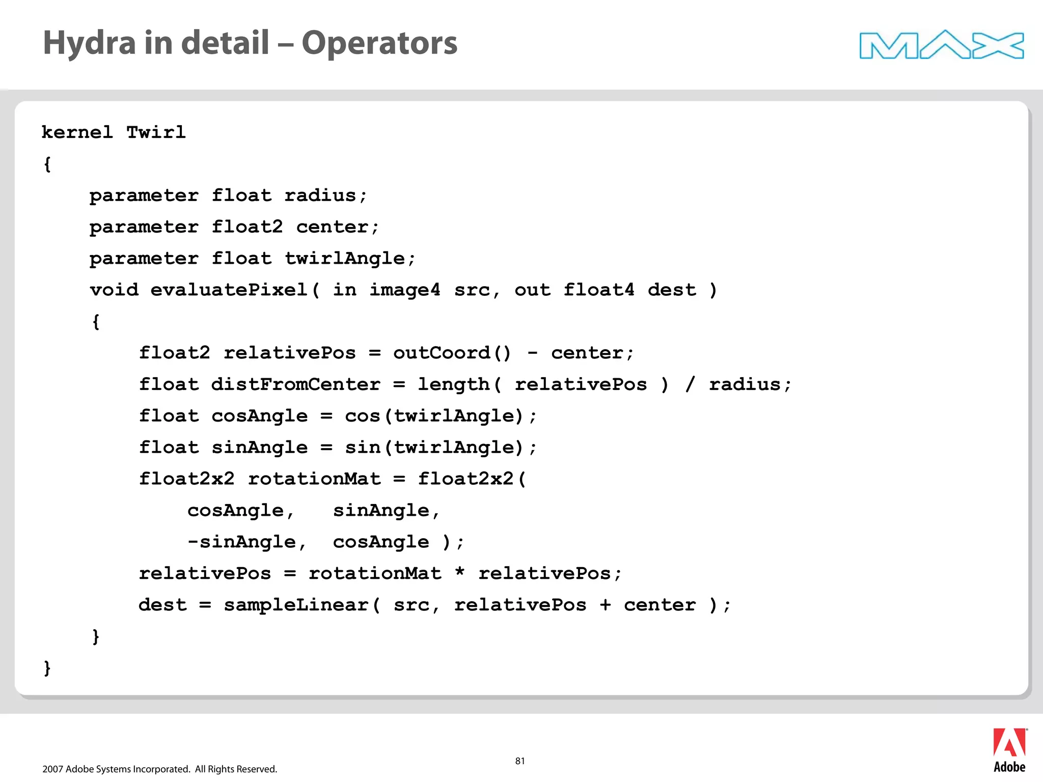2007 Adobe Systems Incorporated. All Rights Reserved.
81
kernel Twirl
{
parameter float radius;
parameter float2 center;
parameter float twirlAngle;
void evaluatePixel( in image4 src, out float4 dest )
{
float2 relativePos = outCoord() - center;
float distFromCenter = length( relativePos ) / radius;
float cosAngle = cos(twirlAngle);
float sinAngle = sin(twirlAngle);
float2x2 rotationMat = float2x2(
cosAngle, sinAngle,
-sinAngle, cosAngle );
relativePos = rotationMat * relativePos;
dest = sampleLinear( src, relativePos + center );
}
}
Hydra in detail – Operators
 