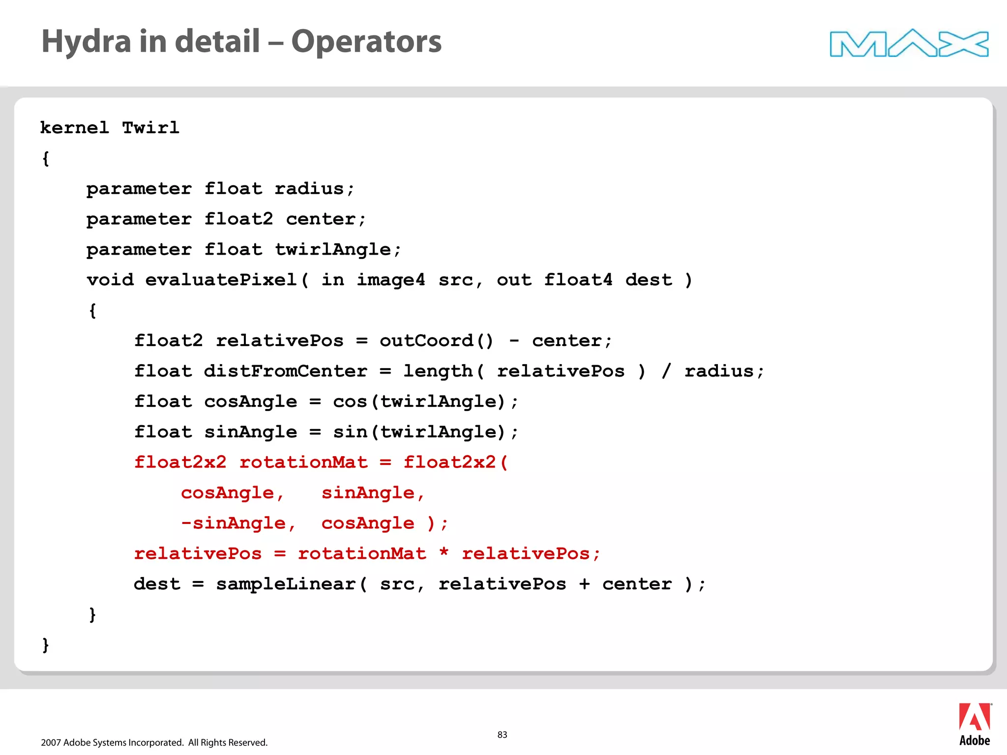 2007 Adobe Systems Incorporated. All Rights Reserved.
83
kernel Twirl
{
parameter float radius;
parameter float2 center;
parameter float twirlAngle;
void evaluatePixel( in image4 src, out float4 dest )
{
float2 relativePos = outCoord() - center;
float distFromCenter = length( relativePos ) / radius;
float cosAngle = cos(twirlAngle);
float sinAngle = sin(twirlAngle);
float2x2 rotationMat = float2x2(
cosAngle, sinAngle,
-sinAngle, cosAngle );
relativePos = rotationMat * relativePos;
dest = sampleLinear( src, relativePos + center );
}
}
Hydra in detail – Operators
 