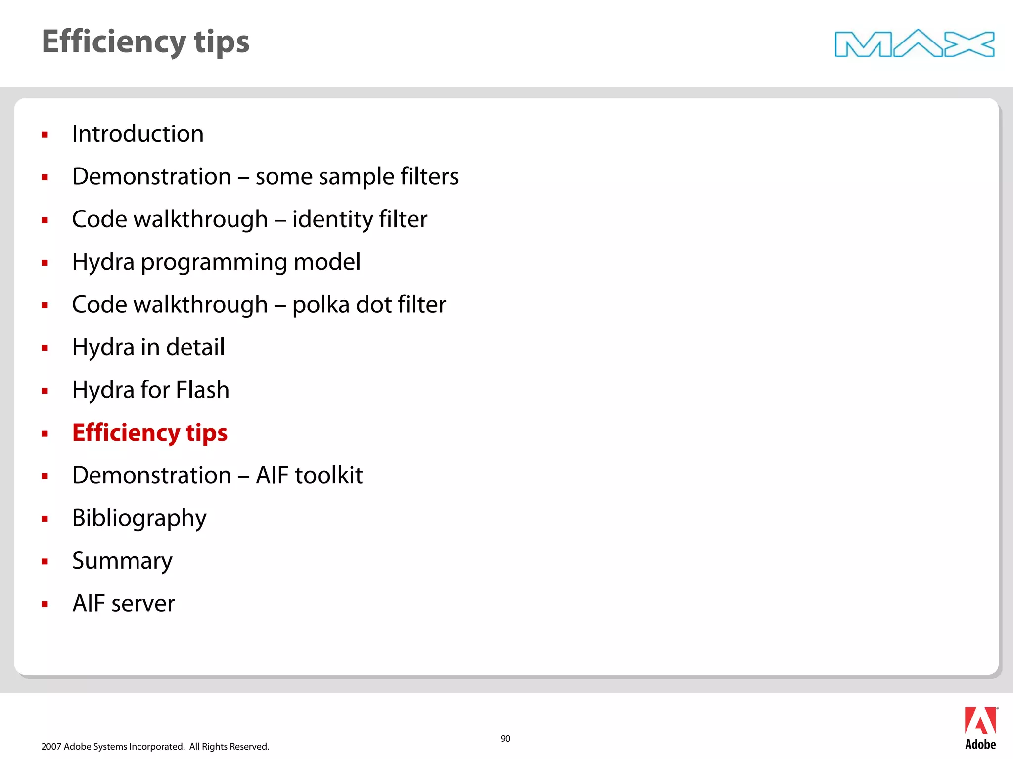 2007 Adobe Systems Incorporated. All Rights Reserved.
90
ƒ Introduction
ƒ Demonstration – some sample filters
ƒ Code walkthrough – identity filter
ƒ Hydra programming model
ƒ Code walkthrough – polka dot filter
ƒ Hydra in detail
ƒ Hydra for Flash
ƒ Efficiency tips
ƒ Demonstration – AIF toolkit
ƒ Bibliography
ƒ Summary
ƒ AIF server
Efficiency tips
 