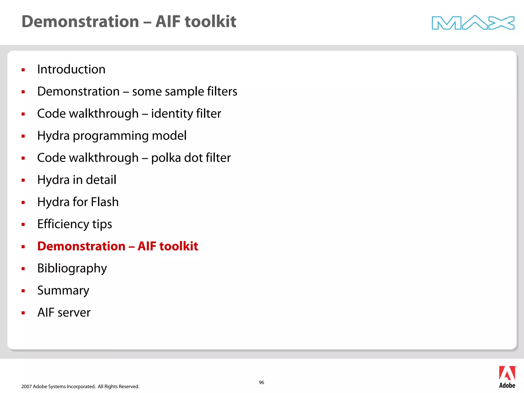 2007 Adobe Systems Incorporated. All Rights Reserved.
96
ƒ Introduction
ƒ Demonstration – some sample filters
ƒ Code walkthrough – identity filter
ƒ Hydra programming model
ƒ Code walkthrough – polka dot filter
ƒ Hydra in detail
ƒ Hydra for Flash
ƒ Efficiency tips
ƒ Demonstration – AIF toolkit
ƒ Bibliography
ƒ Summary
ƒ AIF server
Demonstration – AIF toolkit
 