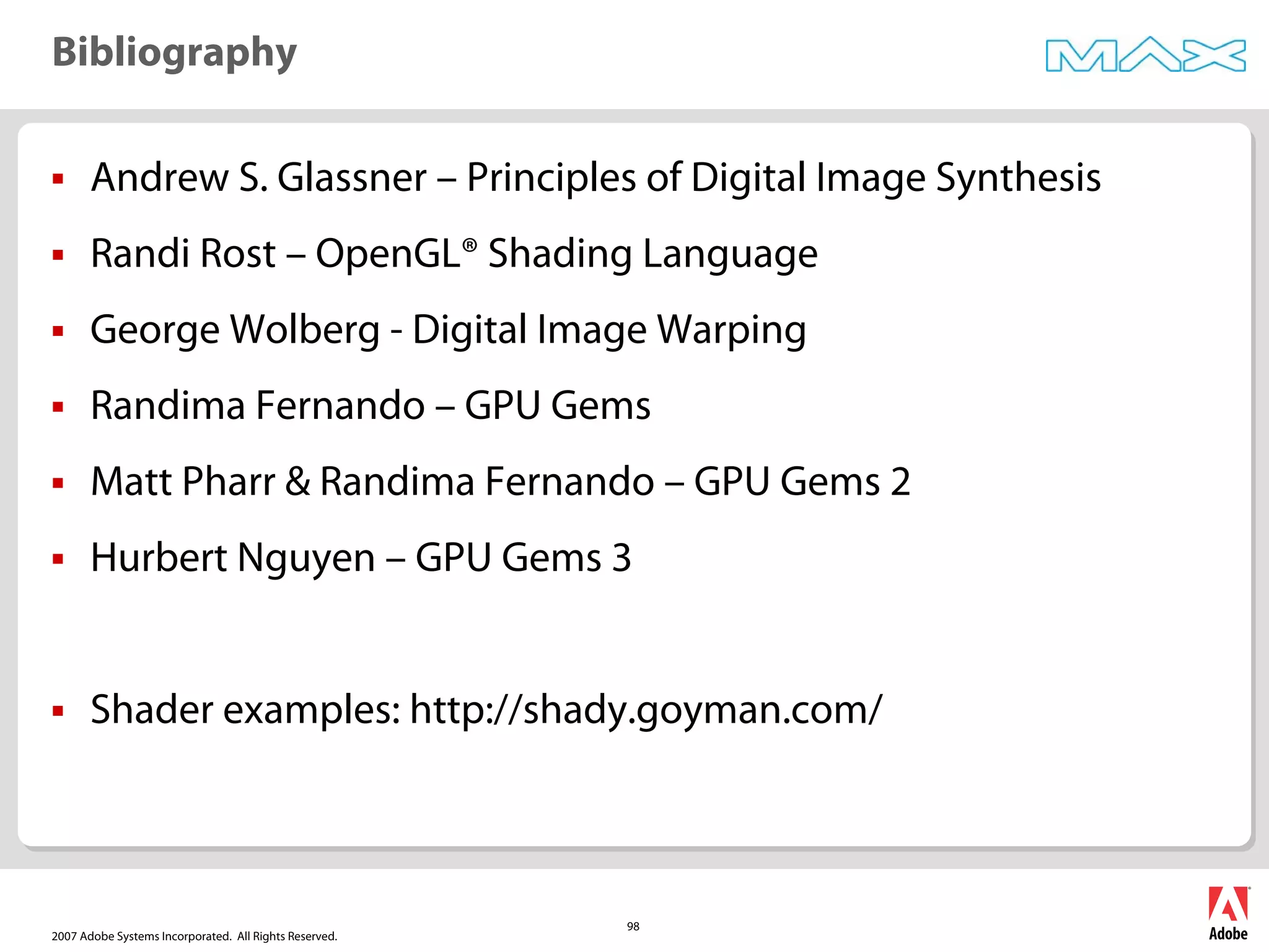 2007 Adobe Systems Incorporated. All Rights Reserved.
98
ƒ Andrew S. Glassner – Principles of Digital Image Synthesis
ƒ Randi Rost – OpenGL® Shading Language
ƒ George Wolberg - Digital Image Warping
ƒ Randima Fernando – GPU Gems
ƒ Matt Pharr & Randima Fernando – GPU Gems 2
ƒ Hurbert Nguyen – GPU Gems 3
ƒ Shader examples: http://shady.goyman.com/
Bibliography
 