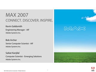 2007 Adobe Systems Incorporated. All Rights Reserved.
1
Kevin Goldsmith
Engineering Manager - AIF
Adobe Systems Inc.
Bob Archer
Senior Computer Scientist - AIF
Adobe Systems Inc.
Saikat Kanjilal
Computer Scientist - Emerging Solutions
Adobe Systems Inc.
MAX 2007
CONNECT. DISCOVER. INSPIRE.
 