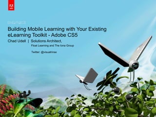 Building Mobile Learning with Your Existing
eLearning Toolkit - Adobe CS5
Chad Udell | Solutions Architect,
Float Learning and The Iona Group
Twitter: @visualrinse
 