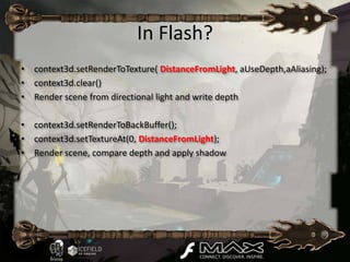 In Flash?
• context3d.setRenderToTexture( DistanceFromLight, aUseDepth,aAliasing);
• context3d.clear()
• Render scene from directional light and write depth

• context3d.setRenderToBackBuffer();
• context3d.setTextureAt(0, DistanceFromLight);
• Render scene, compare depth and apply shadow
 