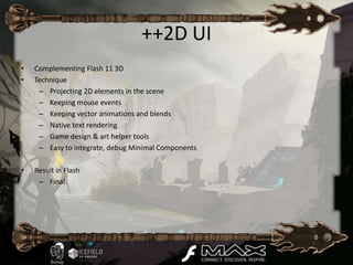 ++2D UI
•   Complementing Flash 11 3D
•   Technique
     – Projecting 2D elements in the scene
     – Keeping mouse events
     – Keeping vector animations and blends
     – Native text rendering
     – Game design & art helper tools
     – Easy to integrate, debug Minimal Components

•   Result in Flash
     – Final
 