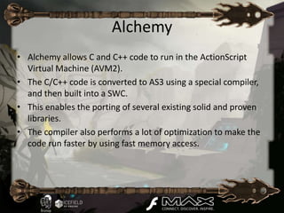 Alchemy
• Alchemy allows C and C++ code to run in the ActionScript
  Virtual Machine (AVM2).
• The C/C++ code is converted to AS3 using a special compiler,
  and then built into a SWC.
• This enables the porting of several existing solid and proven
  libraries.
• The compiler also performs a lot of optimization to make the
  code run faster by using fast memory access.
 