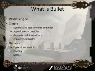 What is Bullet
• Physics engine
• Simple
   –   Dynamic and static volume and mesh
   –   Apply force and impulse
   –   Generate collision callback
   –   Character controller
• But also
   – Dynamic constraint
   – Clothing
   – More…
 