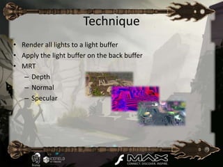Technique
• Render all lights to a light buffer
• Apply the light buffer on the back buffer
• MRT
   – Depth
   – Normal
   – Specular
 