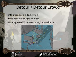Detour / Detour Crowd
• Detour is a pathfinding system
• It use Recast’s navigation mesh
• It Manages collision, avoidance, separation, etc.
 