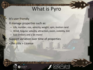 What is Pyro
• It’s user friendly
• It manage properties such as:
   – Life, number, size, velocity, weight, spin, motion rand
   – Wind, Angular velocity, attraction, zoom, visibility, tint
   – Sub-Emiters and a lot more!
• Support variation over time of properties
• « Per title » License
 