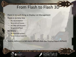 From Flash to Flash 3D
• There is no such thing as Display List Management
• There is no time line
    –   No clip animation
    –   No script on frames
    –   No label and dispatch
    –   No gotoAndPlay()
• No library
    – No exported symbol
    – No centralized asset list


• Testing collision is a bit more difficult than the DisplayObject.HitTest()
 