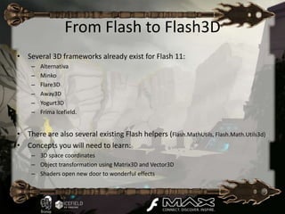 From Flash to Flash3D
• Several 3D frameworks already exist for Flash 11:
    –   Alternativa
    –   Minko
    –   Flare3D
    –   Away3D
    –   Yogurt3D
    –   Frima Icefield.


• There are also several existing Flash helpers (Flash.MathUtils, Flash.Math.Utils3d)
• Concepts you will need to learn:
    – 3D space coordinates
    – Object transformation using Matrix3D and Vector3D
    – Shaders open new door to wonderful effects
 
