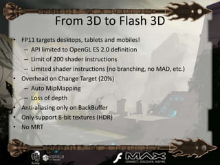 From 3D to Flash 3D
• FP11 targets desktops, tablets and mobiles!
   – API limited to OpenGL ES 2.0 definition
   – Limit of 200 shader instructions
   – Limited shader instructions (no branching, no MAD, etc.)
• Overhead on Change Target (20%)
   – Auto MipMapping
   – Loss of depth
• Anti-aliasing only on BackBuffer
• Only support 8-bit textures (HDR)
• No MRT
 