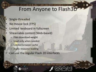 From Anyone to Flash3D
•   Single-threaded
•   No mouse lock (FPS)
•   Limited keyboard in fullscreen
•   Streamable content (Web-based)
    –   Files download weight
    –   Load only when needed
    –   Limited browser cache
    –   Async resource loading
• Can use the regular Flash 2D interfaces
 