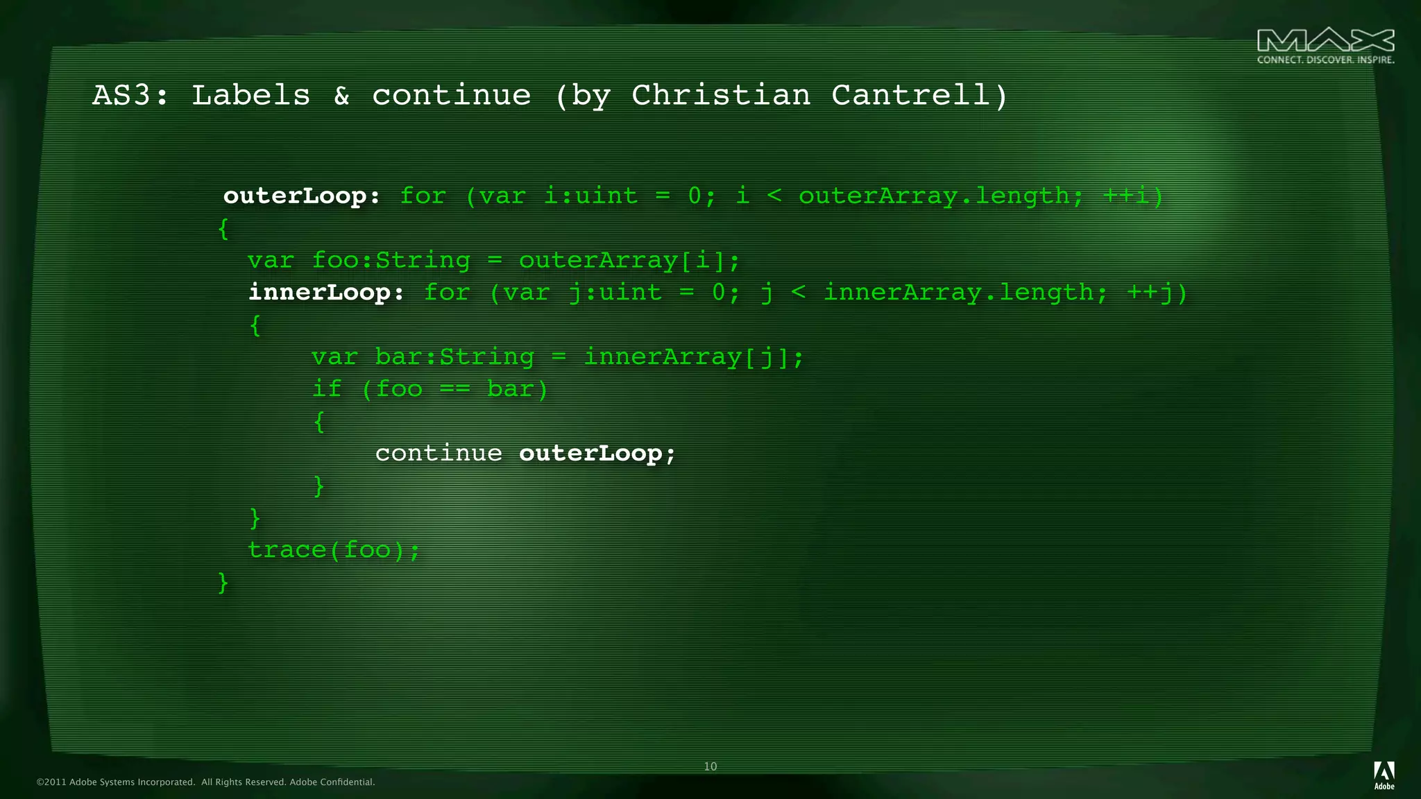 AS3: Labels & continue (by Christian Cantrell)

                                      outerLoop: for (var i:uint = 0; i < outerArray.length; ++i)
                                      {
                                        var foo:String = outerArray[i];
                                        innerLoop: for (var j:uint = 0; j < innerArray.length; ++j)
                                        {
                                            var bar:String = innerArray[j];
                                            if (foo == bar)
                                            {
                                                continue outerLoop;
                                            }
                                        }
                                        trace(foo);
                                      }




                                                                            10
©2011 Adobe Systems Incorporated. All Rights Reserved. Adobe Conﬁdential.
 