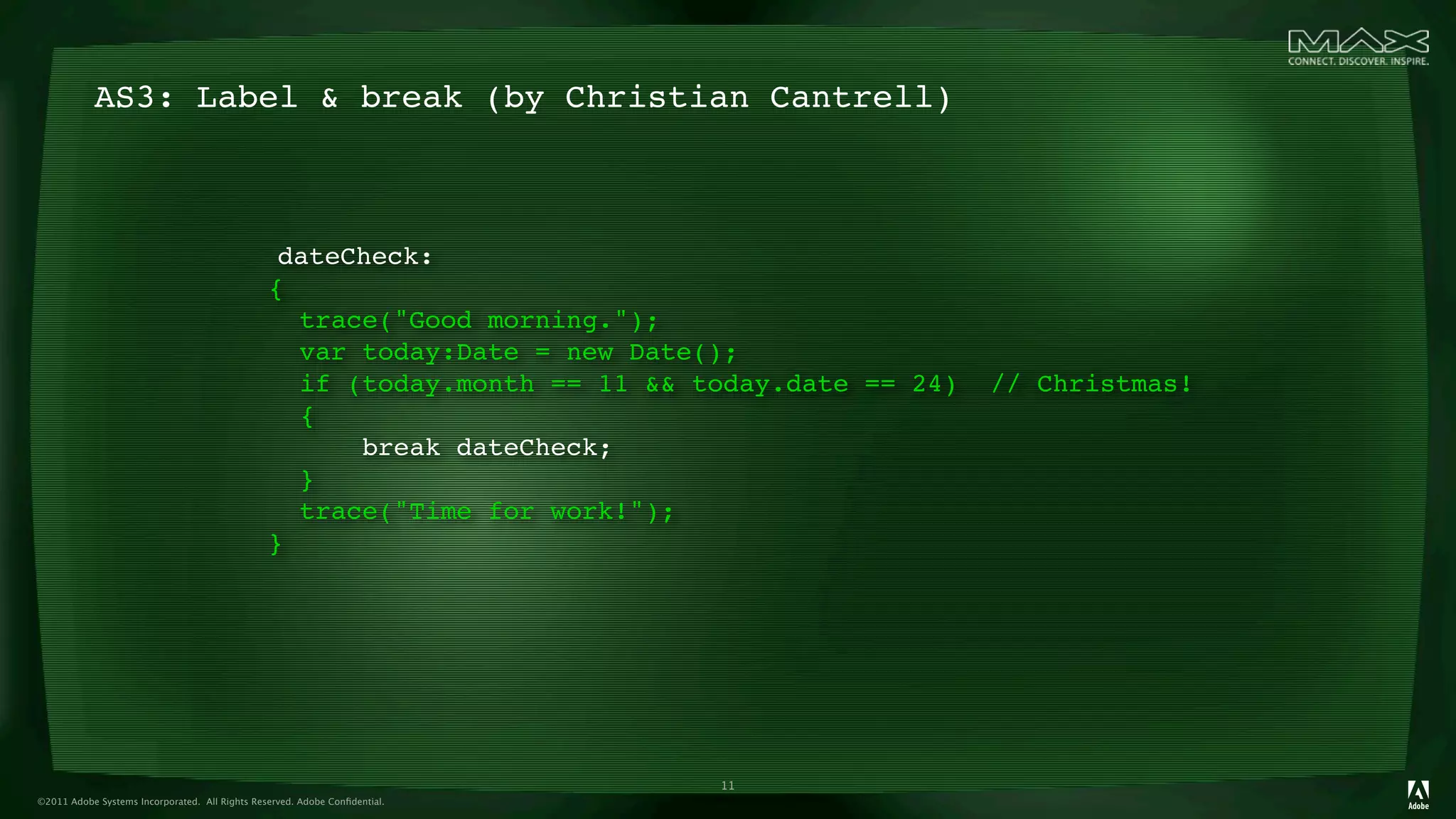 AS3: Label & break (by Christian Cantrell)



                                                 dateCheck:
                                                {
                                                  trace("Good morning.");
                                                  var today:Date = new Date();
                                                  if (today.month == 11 && today.date == 24)   // Christmas!
                                                  {
                                                      break dateCheck;
                                                  }
                                                  trace("Time for work!");
                                                }




                                                                            11
©2011 Adobe Systems Incorporated. All Rights Reserved. Adobe Conﬁdential.
 
