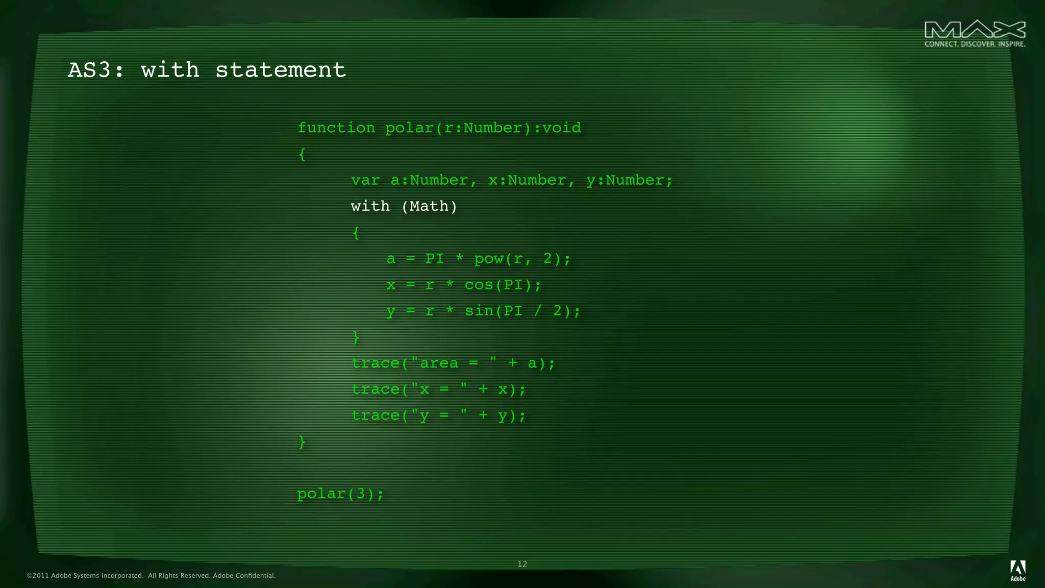 AS3: with statement

                                                                            function polar(r:Number):void
                                                                            {
                                                                            
 
   var a:Number, x:Number, y:Number;
                                                                            
 
   with (Math)
                                                                            
 
   {
                                                                            
 
   
     a = PI * pow(r, 2);
                                                                            
 
   
     x = r * cos(PI);
                                                                            
 
   
     y = r * sin(PI / 2);
                                                                            
 
   }
                                                                            
 
   trace("area = " + a);
                                                                            
 
   trace("x = " + x);
                                                                            
 
   trace("y = " + y);
                                                                            }
                                                                            
 
   
     
                                                                            polar(3);



                                                                                                     12
©2011 Adobe Systems Incorporated. All Rights Reserved. Adobe Conﬁdential.
 