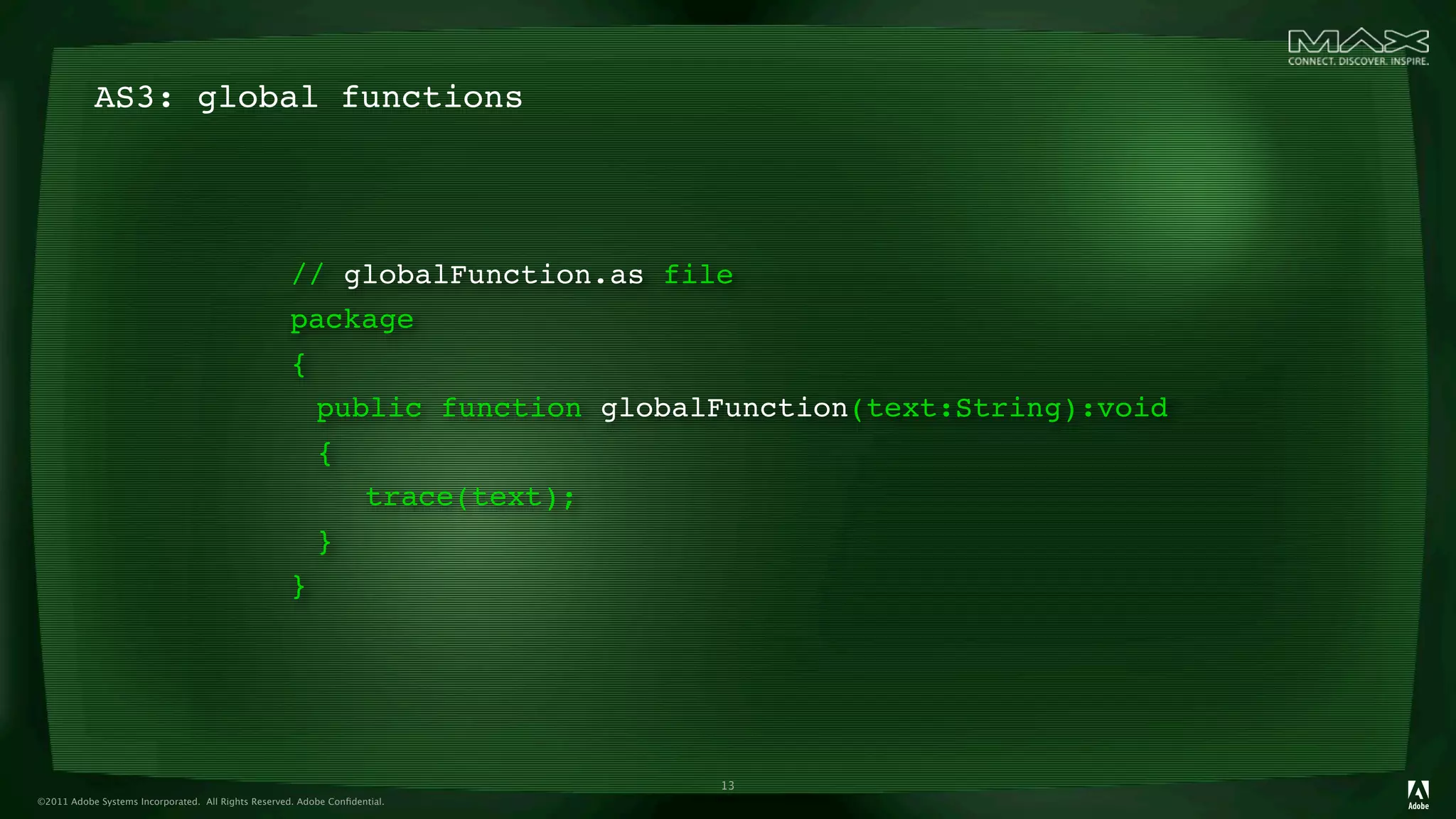 AS3: global functions




                                                     // globalFunction.as file
                                                     package
                                                     {
                                                     
 public function globalFunction(text:String):void
                                                     
{
                                                     
 
 trace(text);
                                                     
}
                                                     }




                                                                             13
©2011 Adobe Systems Incorporated. All Rights Reserved. Adobe Conﬁdential.
 