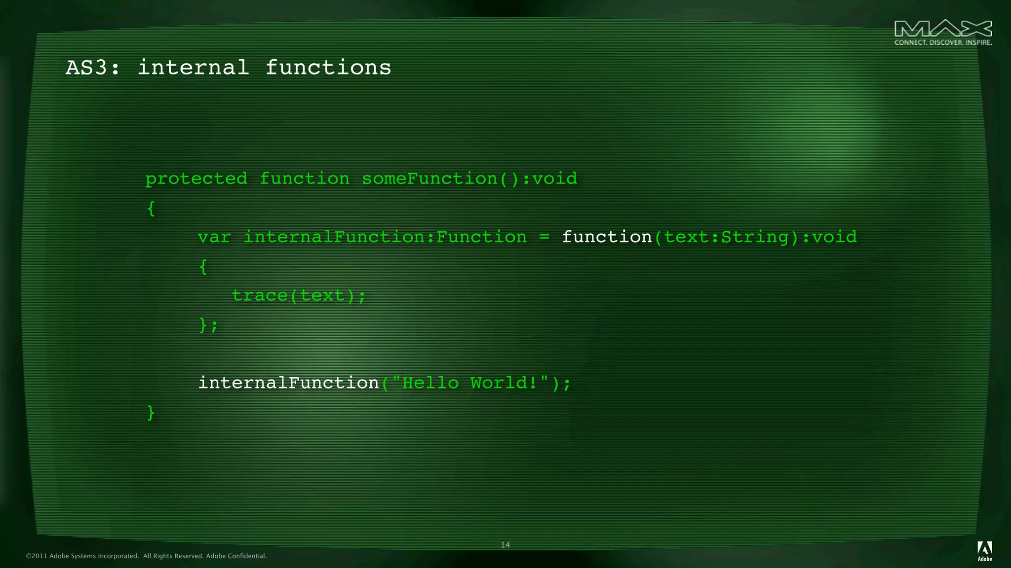 AS3: internal functions



                                    protected function someFunction():void
                                    {
                                    

             var internalFunction:Function = function(text:String):void
                                    

             {
                                    

             
          trace(text);
                                    

             };
                                    

             
          
                                    

             internalFunction("Hello World!");
                                    }




                                                                             14
©2011 Adobe Systems Incorporated. All Rights Reserved. Adobe Conﬁdential.
 