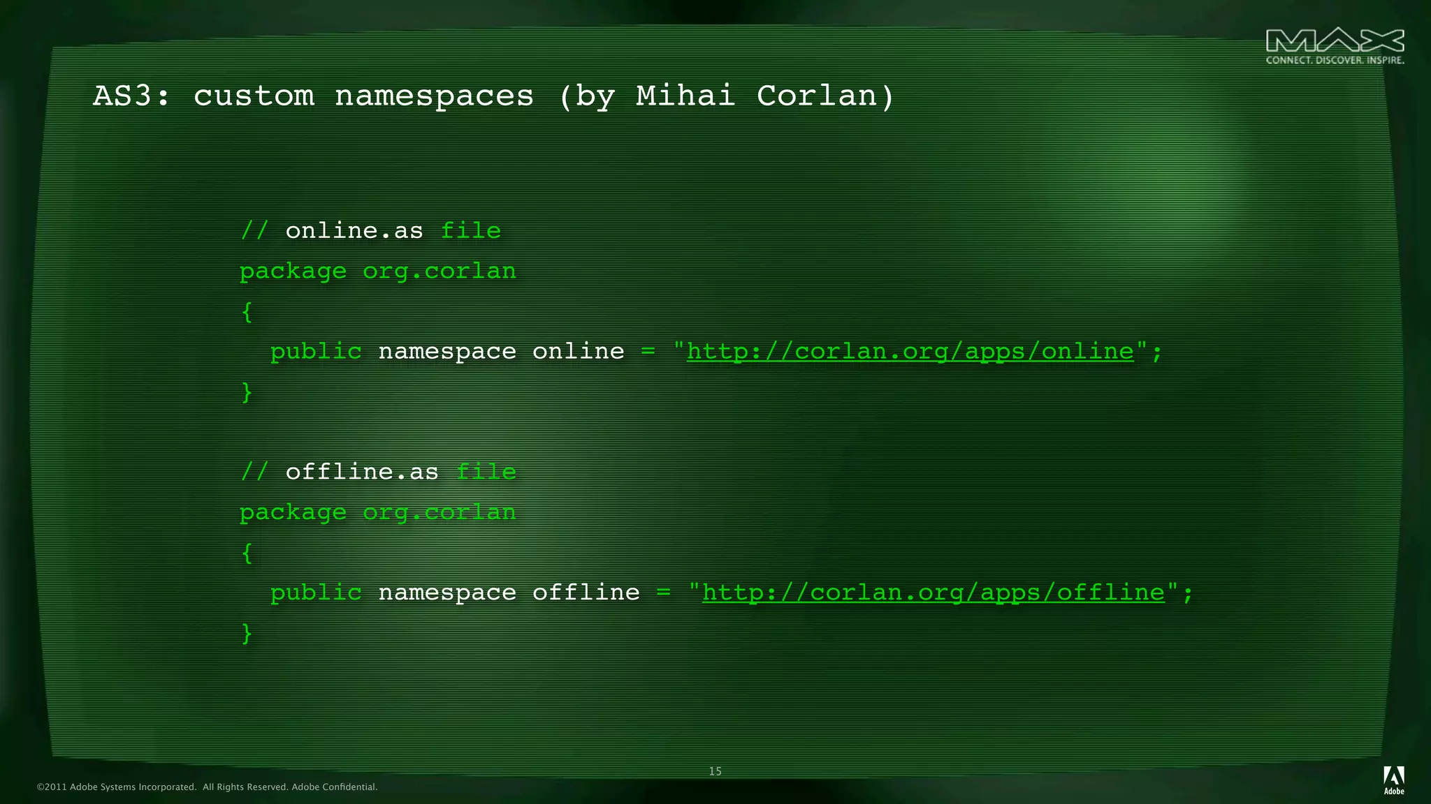 AS3: custom namespaces (by Mihai Corlan)


                                           // online.as file
                                           package org.corlan
                                           {
                                                 public namespace online = "http://corlan.org/apps/online";
                                           }


                                           // offline.as file
                                           package org.corlan
                                           {
                                                 public namespace offline = "http://corlan.org/apps/offline";
                                           }




                                                                             15
©2011 Adobe Systems Incorporated. All Rights Reserved. Adobe Conﬁdential.
 