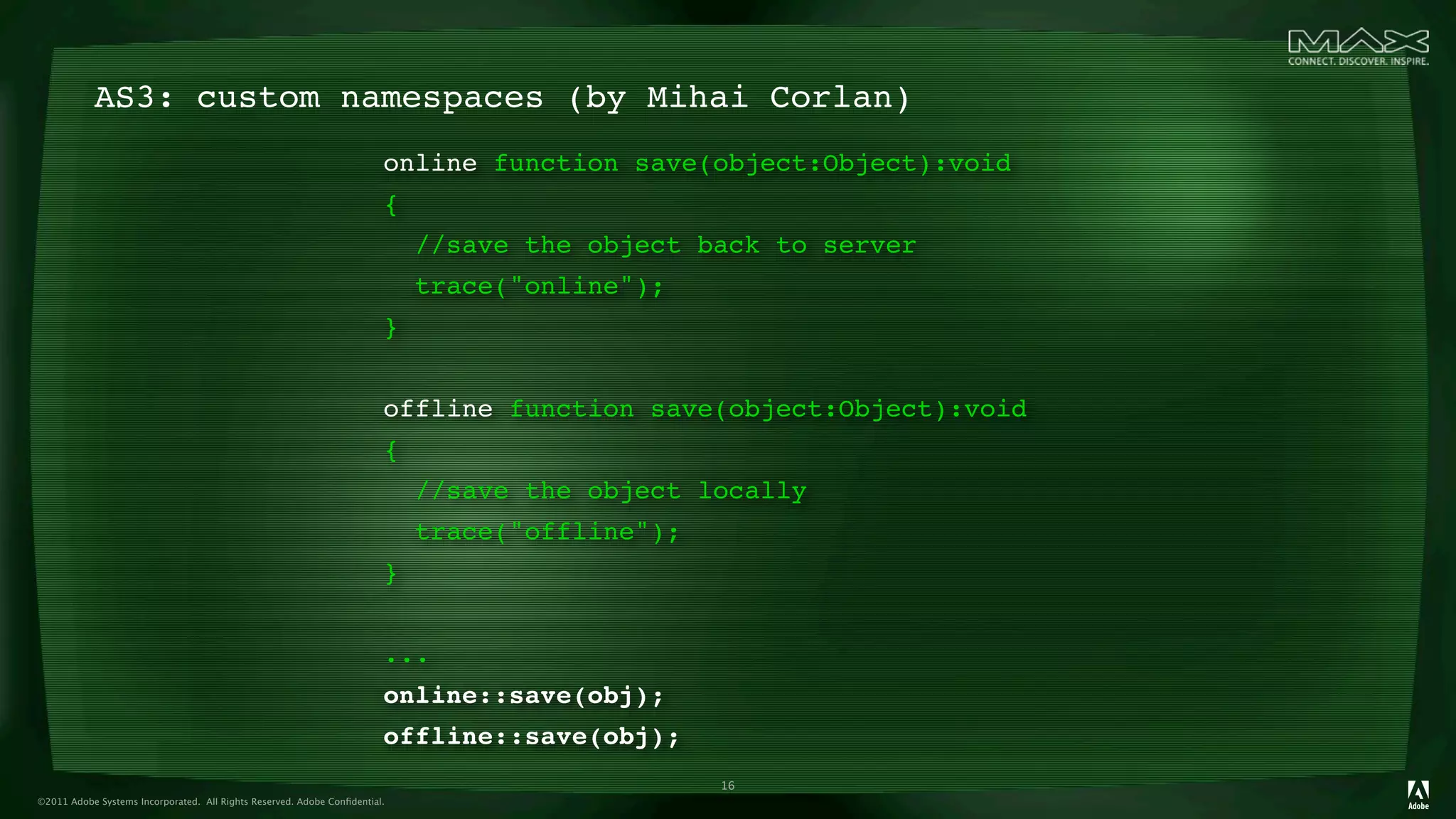 AS3: custom namespaces (by Mihai Corlan)
                                                                        online function save(object:Object):void
                                                                        {
                                                                            //save the object back to server
                                                                            trace("online");
                                                                        }


                                                                        offline function save(object:Object):void
                                                                        {
                                                                            //save the object locally
                                                                            trace("offline");
                                                                        }


                                                                        ...
                                                                        online::save(obj);
                                                                        offline::save(obj);
                                                                                                16
©2011 Adobe Systems Incorporated. All Rights Reserved. Adobe Conﬁdential.
 