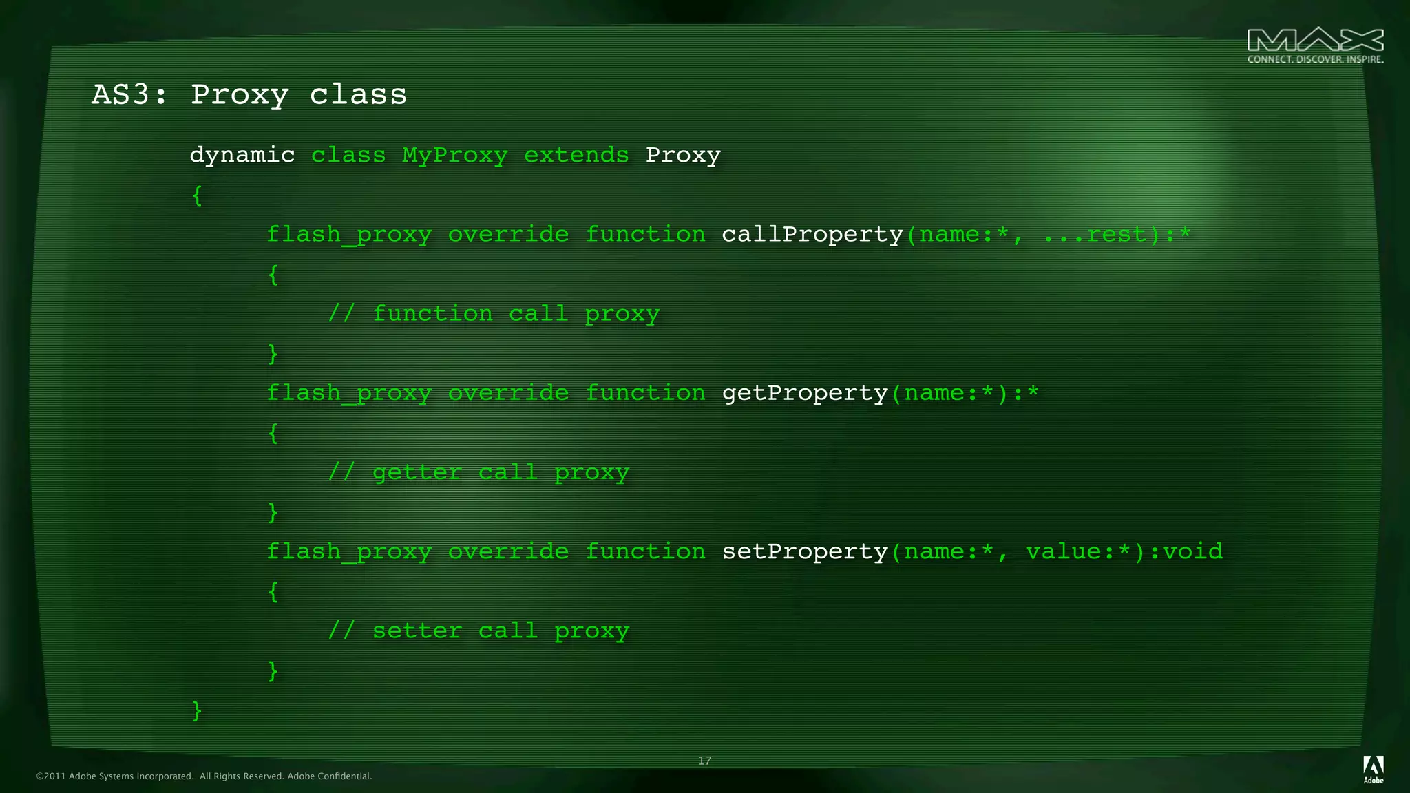 AS3: Proxy class
                                 dynamic class MyProxy extends Proxy
                                 {
                                                 flash_proxy override function callProperty(name:*, ...rest):*
                                                 {
                                                              // function call proxy
                                                 }
                                                 flash_proxy override function getProperty(name:*):*
                                                 {
                                                              // getter call proxy
                                                 }
                                                 flash_proxy override function setProperty(name:*, value:*):void
                                                 {
                                                              // setter call proxy
                                                 }
                                 }
                                                                                       17
©2011 Adobe Systems Incorporated. All Rights Reserved. Adobe Conﬁdential.
 