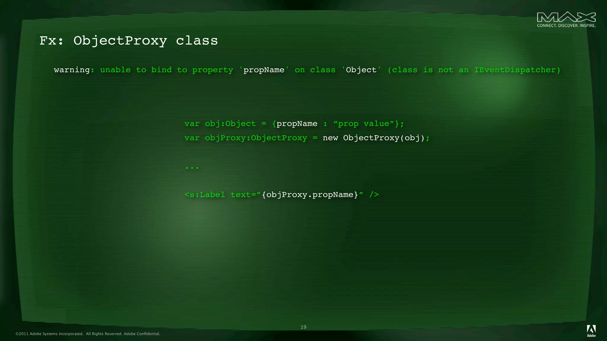 Fx: ObjectProxy class
                   warning: unable to bind to property 'propName' on class 'Object' (class is not an IEventDispatcher)




                                                                            var obj:Object = {propName : “prop value”};
                                                                            var objProxy:ObjectProxy = new ObjectProxy(obj);


                                                                            ...


                                                                            <s:Label text=”{objProxy.propName}” />




                                                                                                  19
©2011 Adobe Systems Incorporated. All Rights Reserved. Adobe Conﬁdential.
 