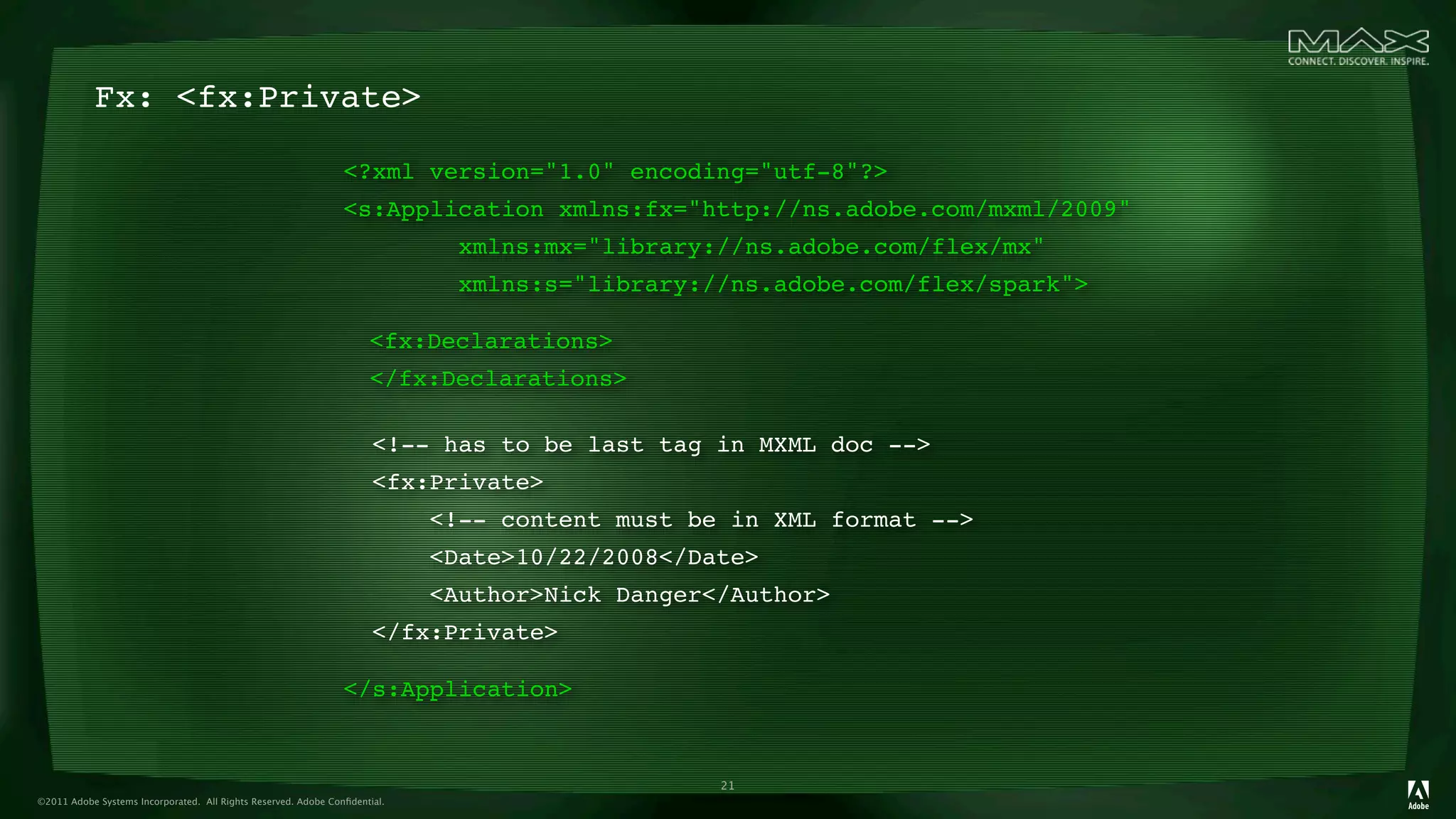 Fx: <fx:Private>

                                                                <?xml version="1.0" encoding="utf-8"?>
                                                                <s:Application xmlns:fx="http://ns.adobe.com/mxml/2009"
                                                                             xmlns:mx="library://ns.adobe.com/flex/mx"
                                                                             xmlns:s="library://ns.adobe.com/flex/spark">

                                                                
 <fx:Declarations>
                                                                
 </fx:Declarations>

                                                                      <!-- has to be last tag in MXML doc -->
                                                                      <fx:Private>
                                                                            <!-- content must be in XML format -->
                                                                            <Date>10/22/2008</Date>
                                                                            <Author>Nick Danger</Author>
                                                                      </fx:Private>

                                                                </s:Application>


                                                                                                21
©2011 Adobe Systems Incorporated. All Rights Reserved. Adobe Conﬁdential.
 