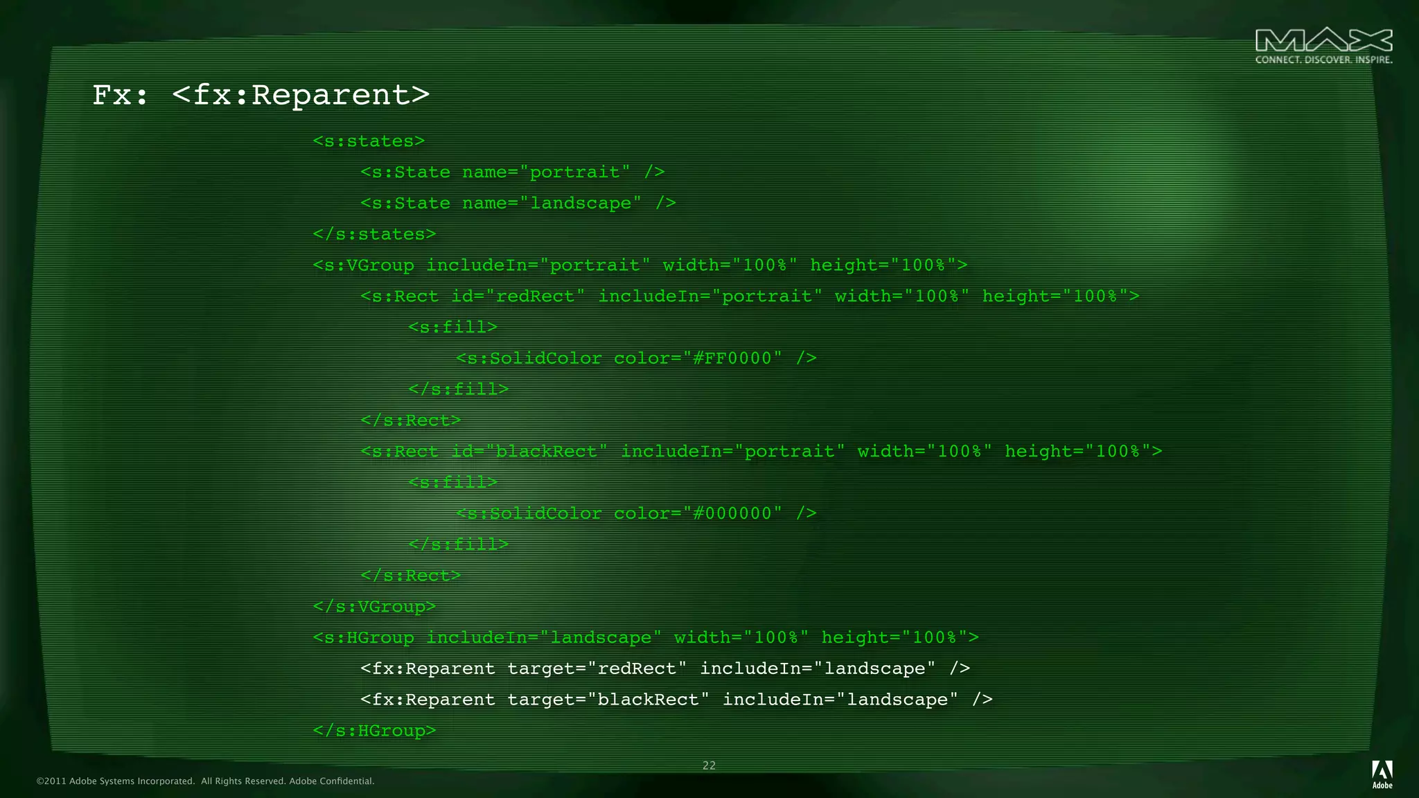 Fx: <fx:Reparent>
                                                      
 <s:states>
                                                      
 
            <s:State name="portrait" />
                                                      
 
            <s:State name="landscape" />
                                                      
 </s:states>
                                                      
 <s:VGroup includeIn="portrait" width="100%" height="100%">
                                                      
 
            <s:Rect id="redRect" includeIn="portrait" width="100%" height="100%">
                                                      
 
            
      <s:fill>
                                                      
 
            
      
   <s:SolidColor color="#FF0000" />
                                                      
 
            
      </s:fill>
                                                      
 
            </s:Rect>
                                                      
 
            <s:Rect id="blackRect" includeIn="portrait" width="100%" height="100%">
                                                      
 
            
      <s:fill>
                                                      
 
            
      
   <s:SolidColor color="#000000" />
                                                      
 
            
      </s:fill>
                                                      
 
            </s:Rect>
                                                      
 </s:VGroup>
                                                      
 <s:HGroup includeIn="landscape" width="100%" height="100%">
                                                      
 
            <fx:Reparent target="redRect" includeIn="landscape" />
                                                      
 
            <fx:Reparent target="blackRect" includeIn="landscape" />
                                                      
 </s:HGroup>
                                                                                                     22
©2011 Adobe Systems Incorporated. All Rights Reserved. Adobe Conﬁdential.
 