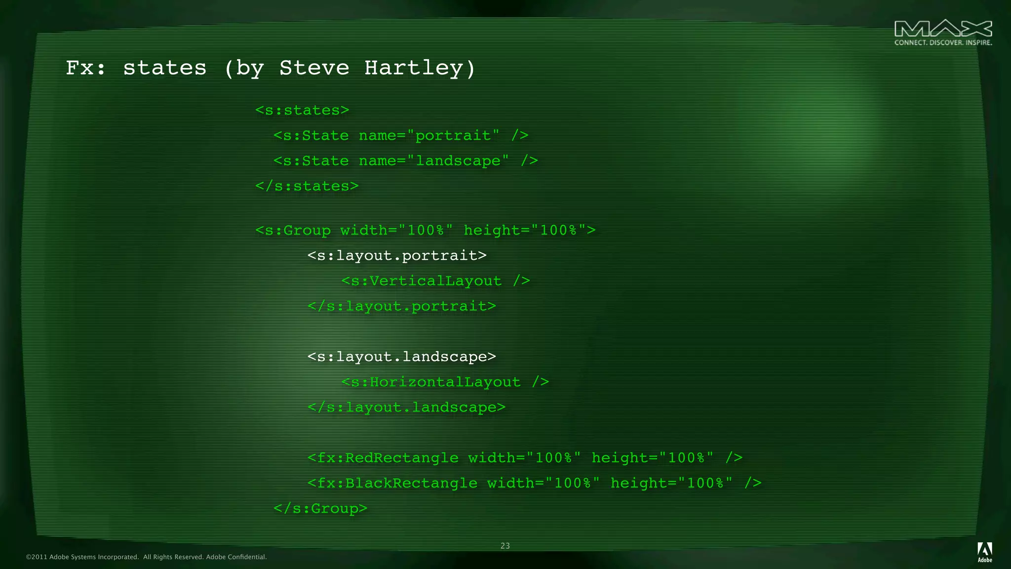 Fx: states (by Steve Hartley)
                                                                     <s:states>
                                                                     
 <s:State name="portrait" />
                                                                     
 <s:State name="landscape" />
                                                                     </s:states>

                                                                     <s:Group width="100%" height="100%">
                                                                     
 
    <s:layout.portrait>
                                                                     
 
    
   <s:VerticalLayout />
                                                                     
 
    </s:layout.portrait>
                                                                     
 
                                                                     
 
    <s:layout.landscape>
                                                                     
 
    
   <s:HorizontalLayout />
                                                                     
 
    </s:layout.landscape>
                                                                     
 
                                                                     
 
    <fx:RedRectangle width="100%" height="100%" />
                                                                     
 
    <fx:BlackRectangle width="100%" height="100%" />
                                                                     
 </s:Group>

                                                                                                   23
©2011 Adobe Systems Incorporated. All Rights Reserved. Adobe Conﬁdential.
 