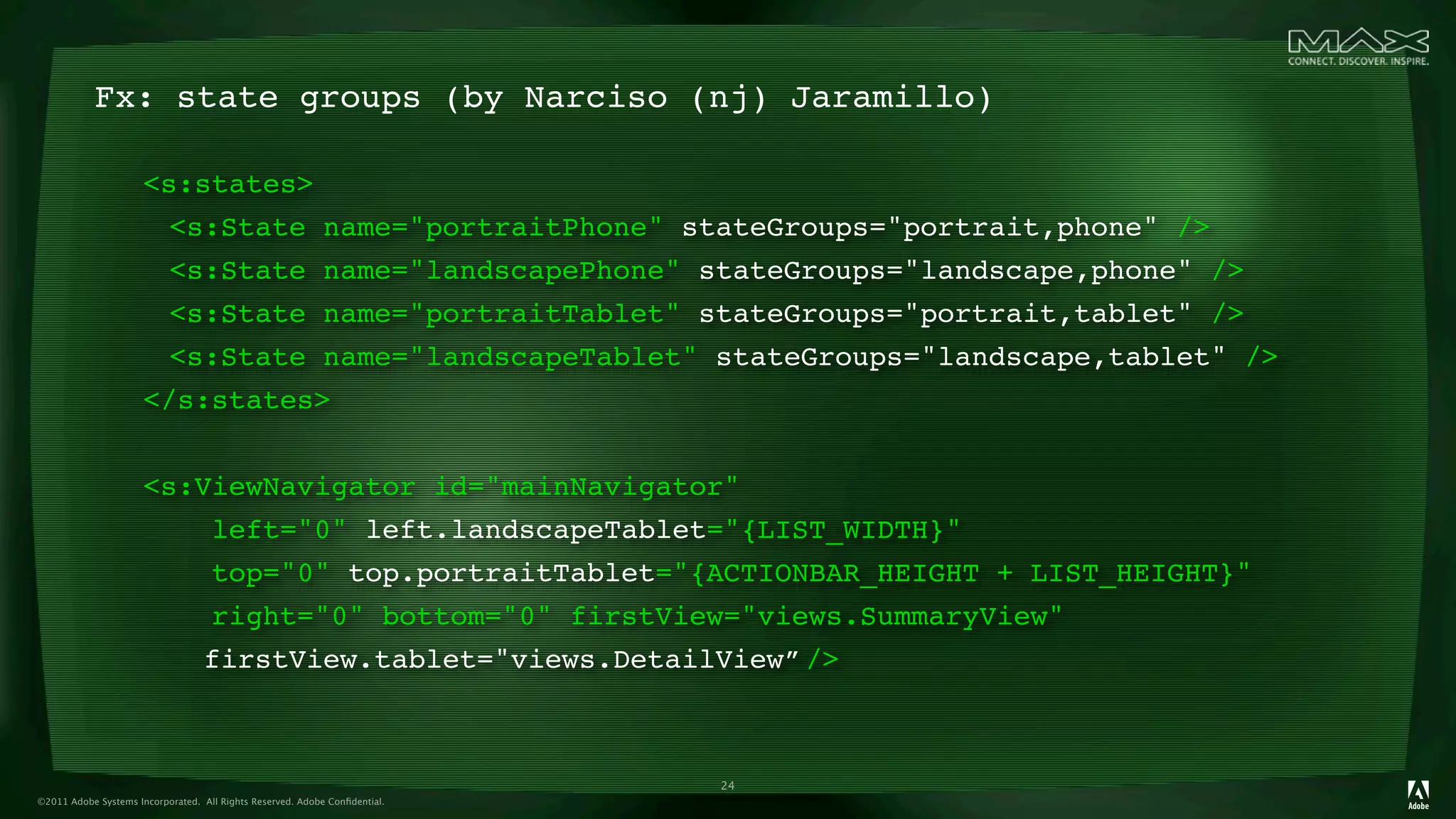 Fx: state groups (by Narciso (nj) Jaramillo)

                      <s:states>
                      
 <s:State name="portraitPhone" stateGroups="portrait,phone" />
                      
 <s:State name="landscapePhone" stateGroups="landscape,phone" />
                      
 <s:State name="portraitTablet" stateGroups="portrait,tablet" />
                      
 <s:State name="landscapeTablet" stateGroups="landscape,tablet" />
                      </s:states>


                      <s:ViewNavigator id="mainNavigator"
                                    left="0" left.landscapeTablet="{LIST_WIDTH}"
                                    top="0" top.portraitTablet="{ACTIONBAR_HEIGHT + LIST_HEIGHT}"
                                    right="0" bottom="0" firstView="views.SummaryView"
                      
           firstView.tablet="views.DetailView”
                                                                     />          



                                                                            24
©2011 Adobe Systems Incorporated. All Rights Reserved. Adobe Conﬁdential.
 