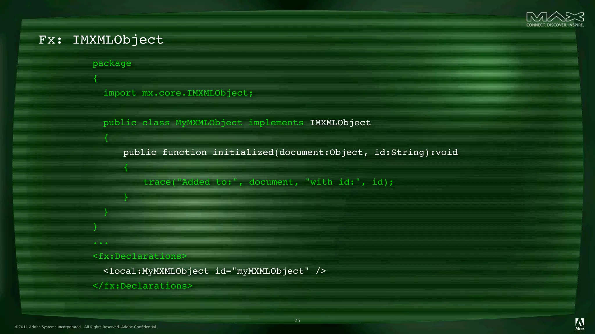 Fx: IMXMLObject
                                       package
                                       {
                                       
 import mx.core.IMXMLObject;
                                       
                                       
 public class MyMXMLObject implements IMXMLObject
                                       
 {
                                       
 
             public function initialized(document:Object, id:String):void
                                       
 
             {
                                       
 
             
         trace("Added to:", document, "with id:", id);
                                       
 
             }
                                       
 }
                                       }
                                       ...
                                       <fx:Declarations>
                                       
 <local:MyMXMLObject id="myMXMLObject" />
                                       </fx:Declarations>


                                                                                            25
©2011 Adobe Systems Incorporated. All Rights Reserved. Adobe Conﬁdential.
 