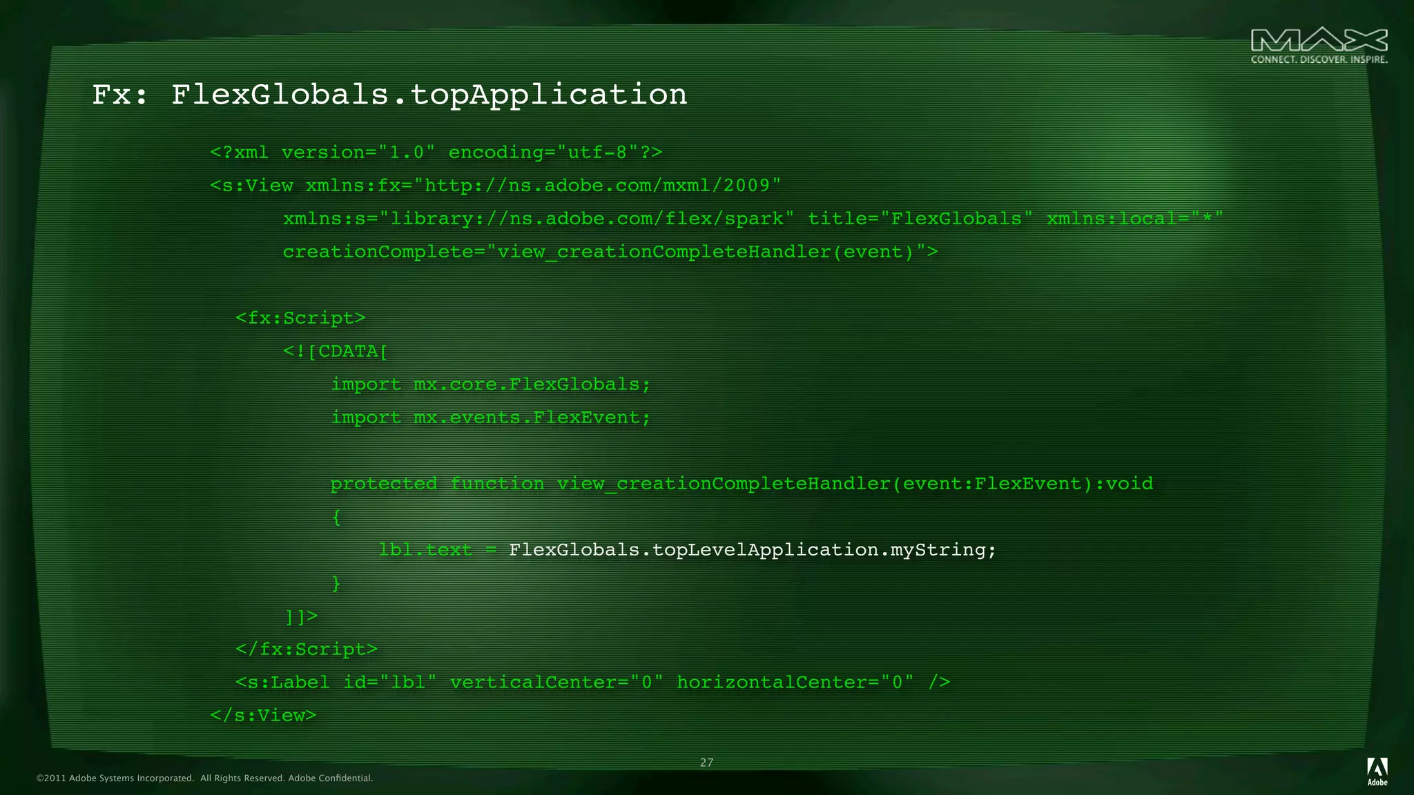 Fx: FlexGlobals.topApplication
                                     <?xml version="1.0" encoding="utf-8"?>
                                     <s:View xmlns:fx="http://ns.adobe.com/mxml/2009"
                                     
 
             xmlns:s="library://ns.adobe.com/flex/spark" title="FlexGlobals" xmlns:local="*"
                                     
 
             creationComplete="view_creationCompleteHandler(event)">
                                     
                                     
 <fx:Script>
                                     
 
             <![CDATA[
                                     
 
             
         import mx.core.FlexGlobals;
                                     
 
             
         import mx.events.FlexEvent;
                                     
 
             
                                     
 
             
         protected function view_creationCompleteHandler(event:FlexEvent):void
                                     
 
             
         {
                                     
 
             
         
            lbl.text = FlexGlobals.topLevelApplication.myString;
                                     
 
             
         }
                                     
 
             ]]>
                                     
 </fx:Script>
                                     
 <s:Label id="lbl" verticalCenter="0" horizontalCenter="0" />
                                     </s:View>

                                                                                                      27
©2011 Adobe Systems Incorporated. All Rights Reserved. Adobe Conﬁdential.
 