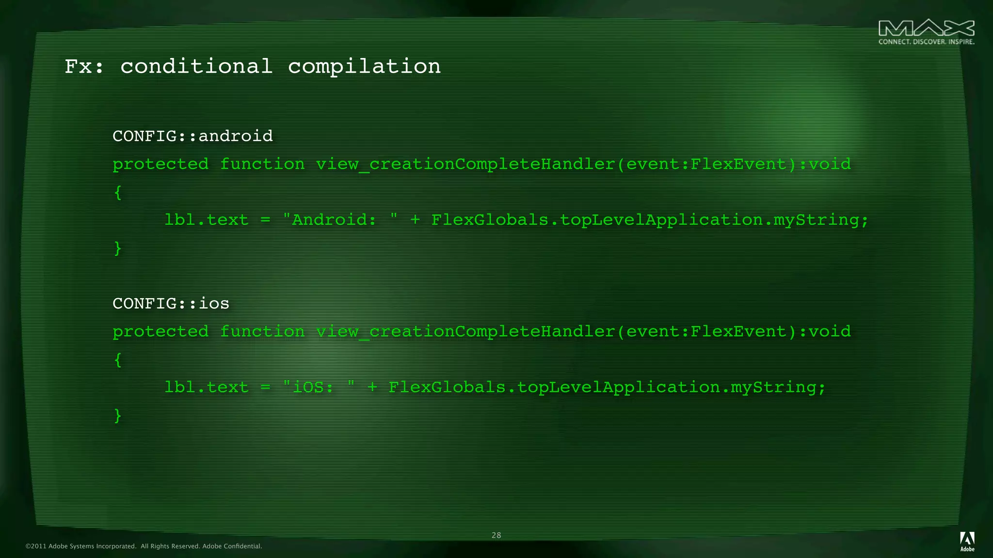 Fx: conditional compilation

                          CONFIG::android
                          protected function view_creationCompleteHandler(event:FlexEvent):void
                          {
                          

              lbl.text = "Android: " + FlexGlobals.topLevelApplication.myString;
                          }
                          

              
                          CONFIG::ios
                          protected function view_creationCompleteHandler(event:FlexEvent):void
                          {
                          

              lbl.text = "iOS: " + FlexGlobals.topLevelApplication.myString;
                          }




                                                                            28
©2011 Adobe Systems Incorporated. All Rights Reserved. Adobe Conﬁdential.
 