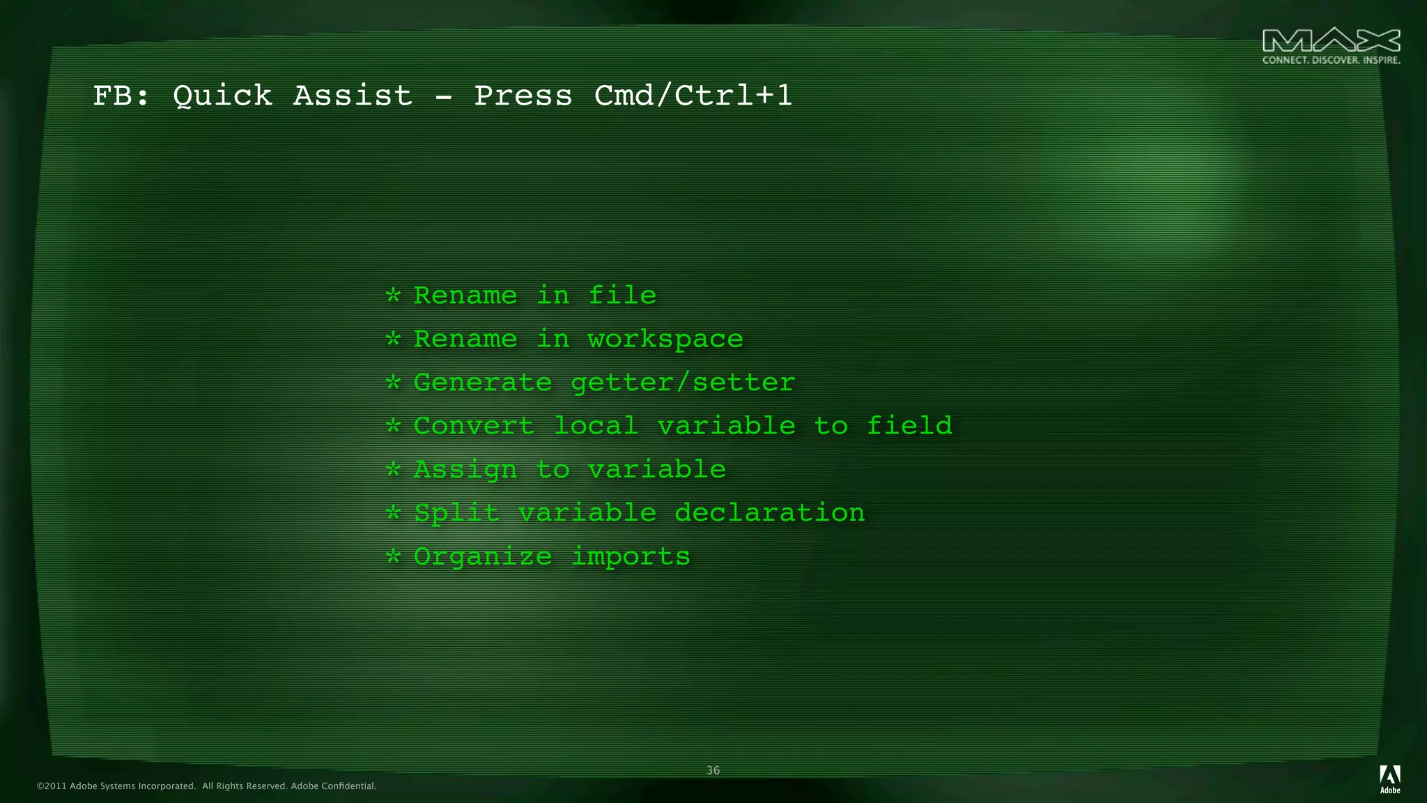 FB: Quick Assist - Press Cmd/Ctrl+1




                                                                            * Rename in file
                                                                            * Rename in workspace
                                                                            * Generate getter/setter
                                                                            * Convert local variable to field
                                                                            * Assign to variable
                                                                            * Split variable declaration
                                                                            * Organize imports



                                                                                              36
©2011 Adobe Systems Incorporated. All Rights Reserved. Adobe Conﬁdential.
 