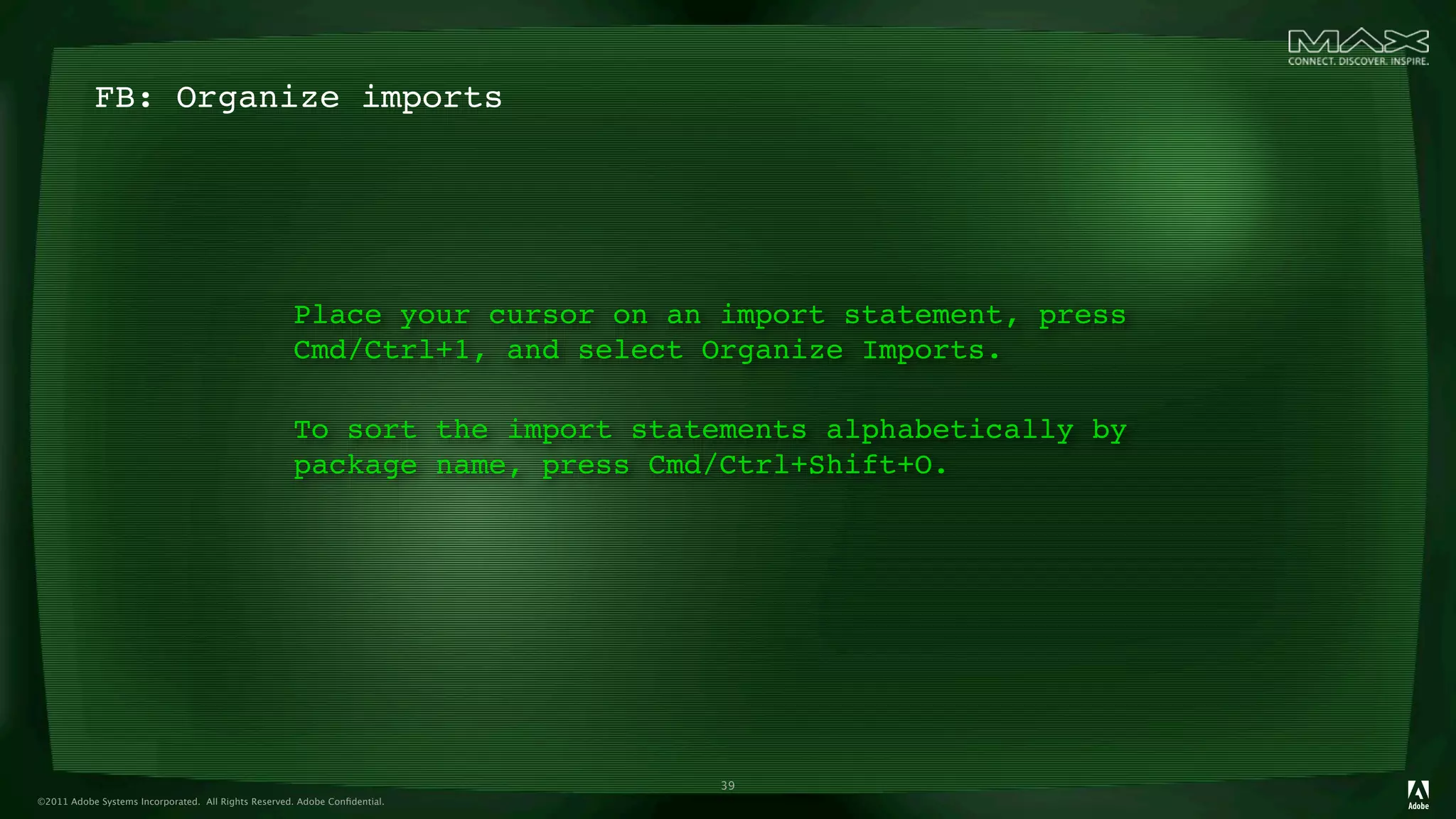 FB: Organize imports




                                                     Place your cursor on an import statement, press
                                                     Cmd/Ctrl+1, and select Organize Imports.

                                                     To sort the import statements alphabetically by
                                                     package name, press Cmd/Ctrl+Shift+O.




                                                                             39
©2011 Adobe Systems Incorporated. All Rights Reserved. Adobe Conﬁdential.
 