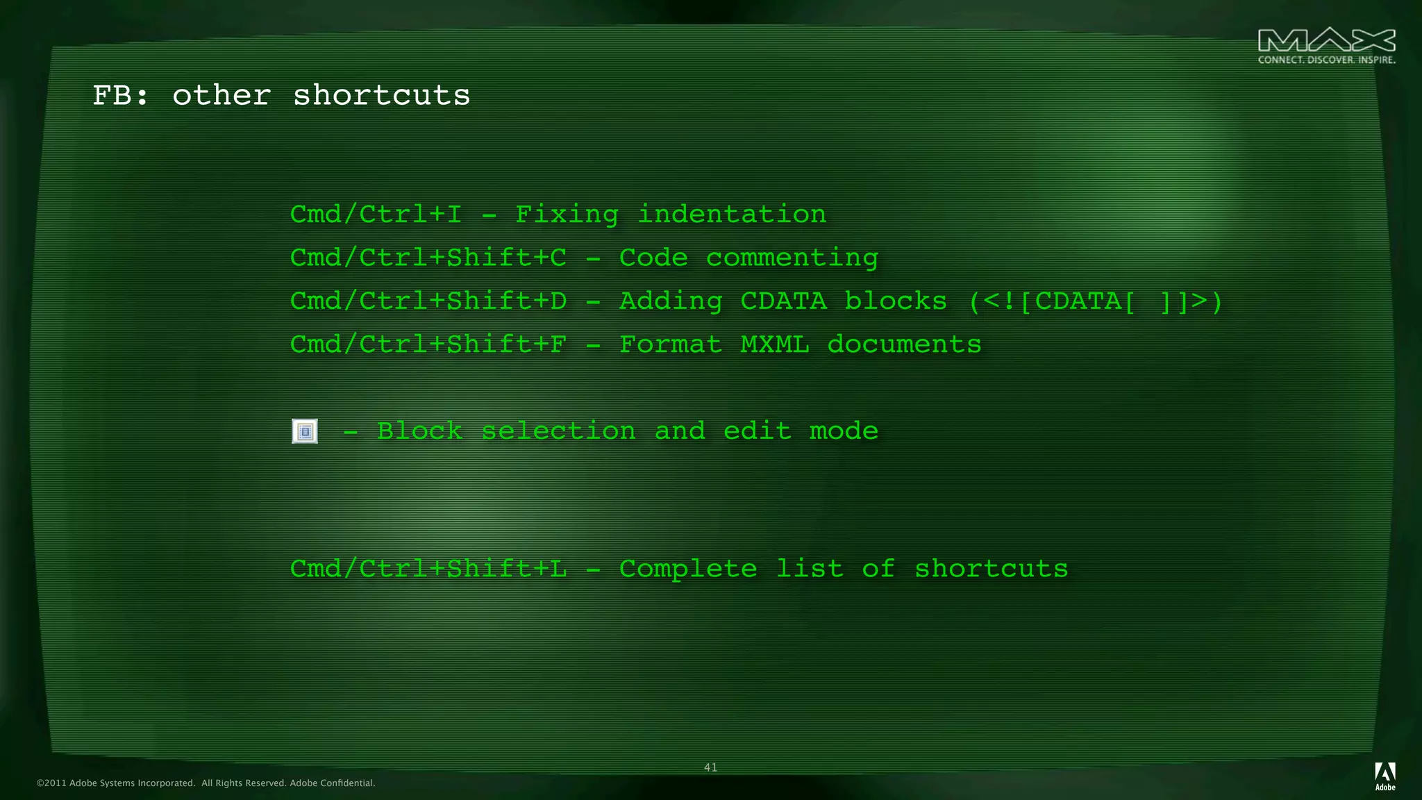 FB: other shortcuts


                                                      Cmd/Ctrl+I - Fixing indentation
                                                      Cmd/Ctrl+Shift+C - Code commenting
                                                      Cmd/Ctrl+Shift+D - Adding CDATA blocks (<![CDATA[ ]]>)
                                                      Cmd/Ctrl+Shift+F - Format MXML documents


                                                                 - Block selection and edit mode



                                                      Cmd/Ctrl+Shift+L - Complete list of shortcuts




                                                                                     41
©2011 Adobe Systems Incorporated. All Rights Reserved. Adobe Conﬁdential.
 