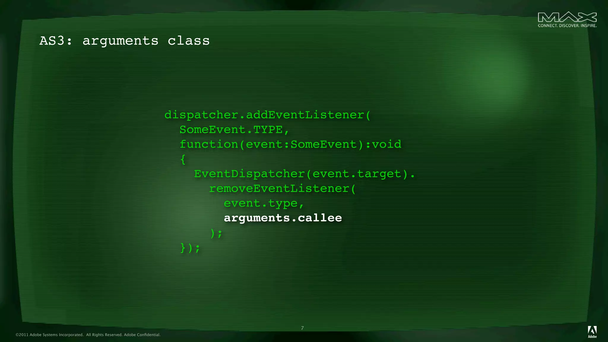 AS3: arguments class




                                                                            dispatcher.addEventListener(
                                                                              SomeEvent.TYPE,
                                                                              function(event:SomeEvent):void
                                                                              {
                                                                                EventDispatcher(event.target).
                                                                                  removeEventListener(
                                                                                    event.type,
                                                                                     arguments.callee
                                                                                  );
                                                                              });




                                                                                              7
©2011 Adobe Systems Incorporated. All Rights Reserved. Adobe Conﬁdential.
 