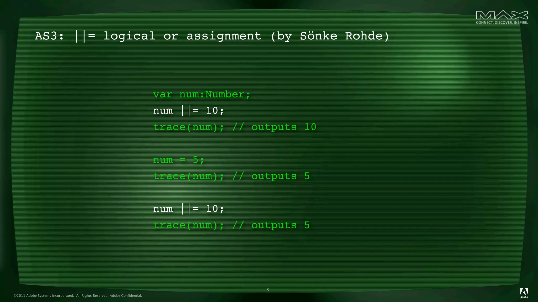 AS3: ||= logical or assignment (by Sönke Rohde)



                                                                            var num:Number;
                                                                            num ||= 10;
                                                                            trace(num); // outputs 10


                                                                            num = 5;
                                                                            trace(num); // outputs 5


                                                                            num ||= 10;
                                                                            trace(num); // outputs 5




                                                                                             8
©2011 Adobe Systems Incorporated. All Rights Reserved. Adobe Conﬁdential.
 