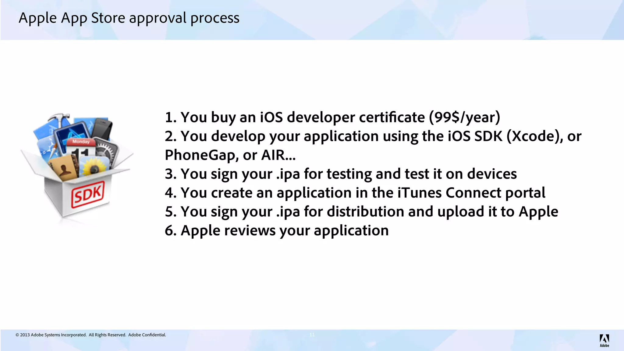 © 2013 Adobe Systems Incorporated. All Rights Reserved. Adobe Confidential.
Apple App Store approval process
11
1. You buy an iOS developer certificate (99$/year)
2. You develop your application using the iOS SDK (Xcode), or
PhoneGap, or AIR...
3. You sign your .ipa for testing and test it on devices
4. You create an application in the iTunes Connect portal
5. You sign your .ipa for distribution and upload it to Apple
6. Apple reviews your application
 
