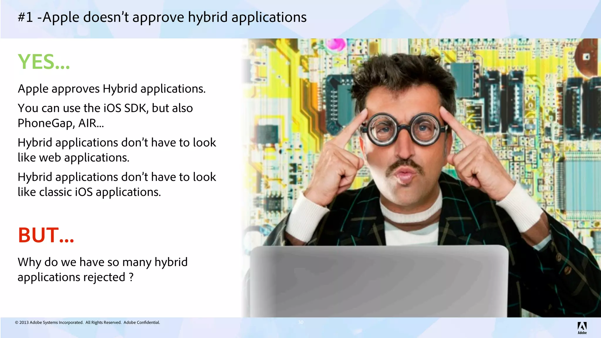 © 2013 Adobe Systems Incorporated. All Rights Reserved. Adobe Confidential.
#1 -Apple doesn’t approve hybrid applications
30
YES...
Apple approves Hybrid applications.
You can use the iOS SDK, but also
PhoneGap, AIR...
Hybrid applications don’t have to look
like web applications.
Hybrid applications don’t have to look
like classic iOS applications.
BUT...
Why do we have so many hybrid
applications rejected ?
 
