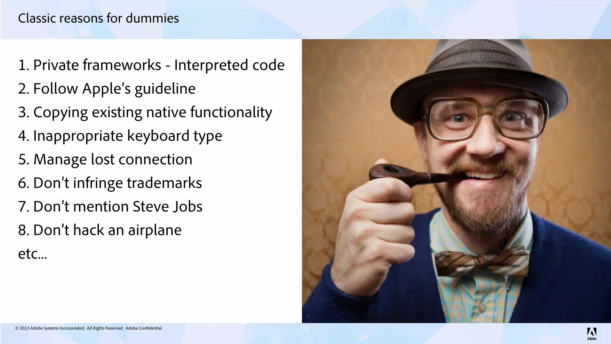 © 2013 Adobe Systems Incorporated. All Rights Reserved. Adobe Confidential.
Classic reasons for dummies
48
1. Private frameworks - Interpreted code
2. Follow Apple’s guideline
3. Copying existing native functionality
4. Inappropriate keyboard type
5. Manage lost connection
6. Don’t infringe trademarks
7. Don’t mention Steve Jobs
8. Don’t hack an airplane
etc...
 