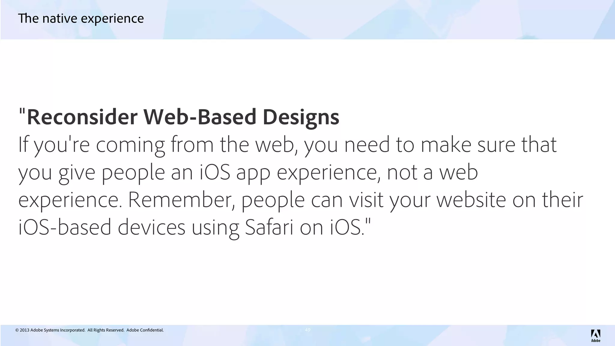 © 2013 Adobe Systems Incorporated. All Rights Reserved. Adobe Confidential.
The native experience
49
"Reconsider Web-Based Designs
If you're coming from the web, you need to make sure that
you give people an iOS app experience, not a web
experience. Remember, people can visit your website on their
iOS-based devices using Safari on iOS."
 