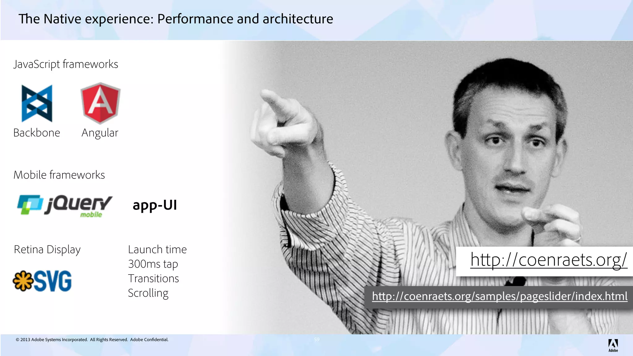 © 2013 Adobe Systems Incorporated. All Rights Reserved. Adobe Confidential.
The Native experience: Performance and architecture
59
Backbone Angular
JavaScript frameworks
Mobile frameworks
app-UI
Retina Display
http://coenraets.org/
http://coenraets.org/samples/pageslider/index.html
Launch time
300ms tap
Transitions
Scrolling
 
