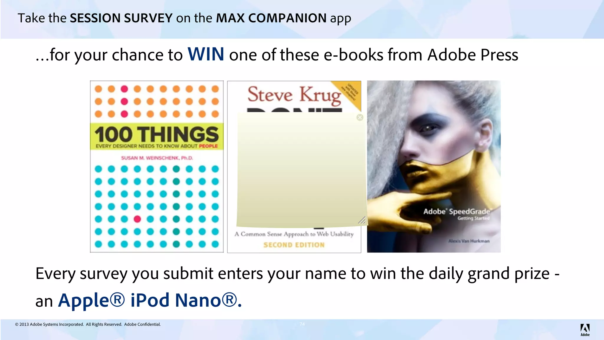 © 2013 Adobe Systems Incorporated. All Rights Reserved. Adobe Confidential.
Take the SESSION SURVEY on the MAX COMPANION app
74
…for your chance to WIN one of these e-books from Adobe Press
Every survey you submit enters your name to win the daily grand prize -
an Apple® iPod Nano®.
 