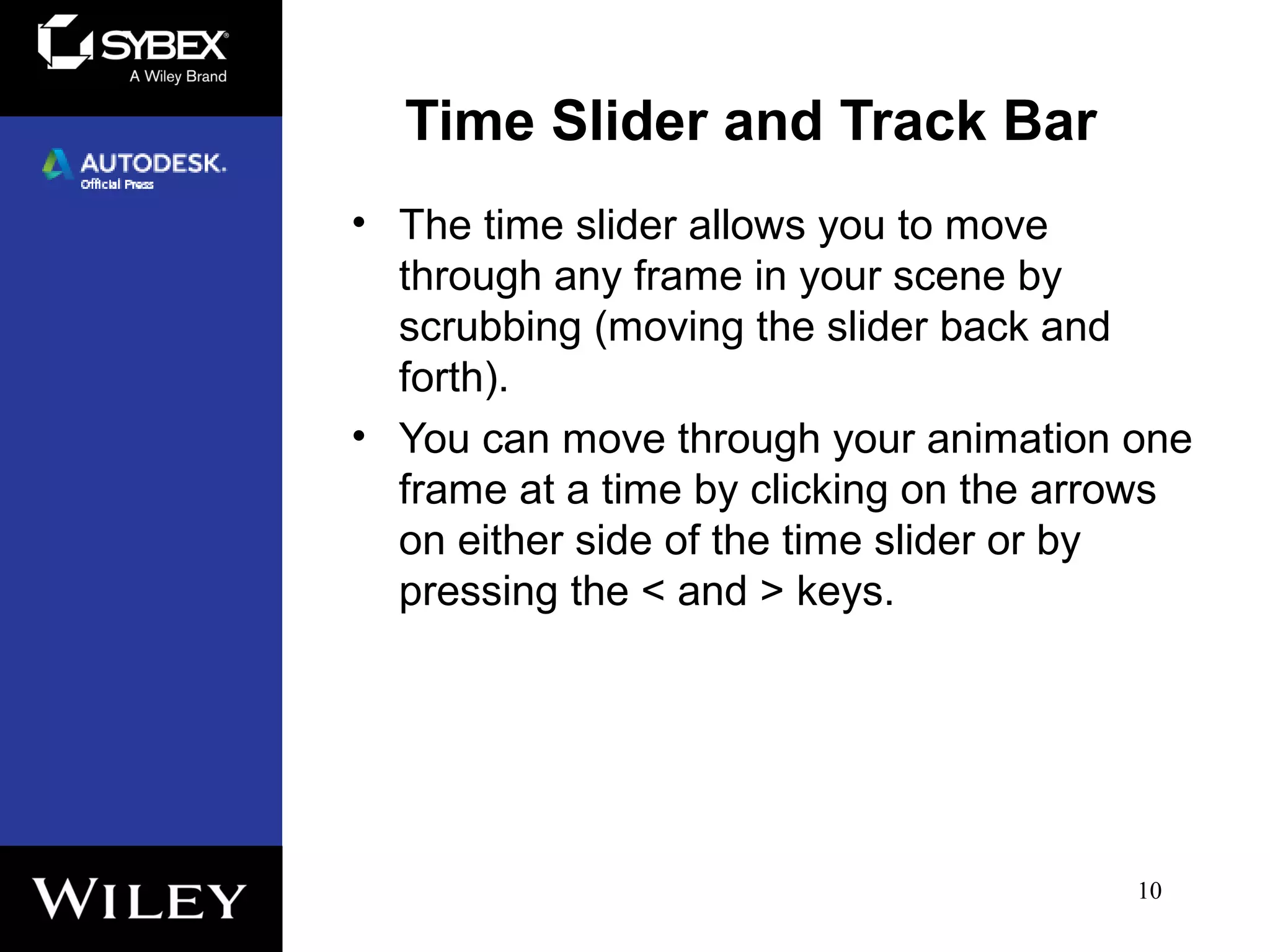 Time Slider and Track Bar
• The time slider allows you to move
through any frame in your scene by
scrubbing (moving the slider back and
forth).
• You can move through your animation one
frame at a time by clicking on the arrows
on either side of the time slider or by
pressing the < and > keys.
10
 